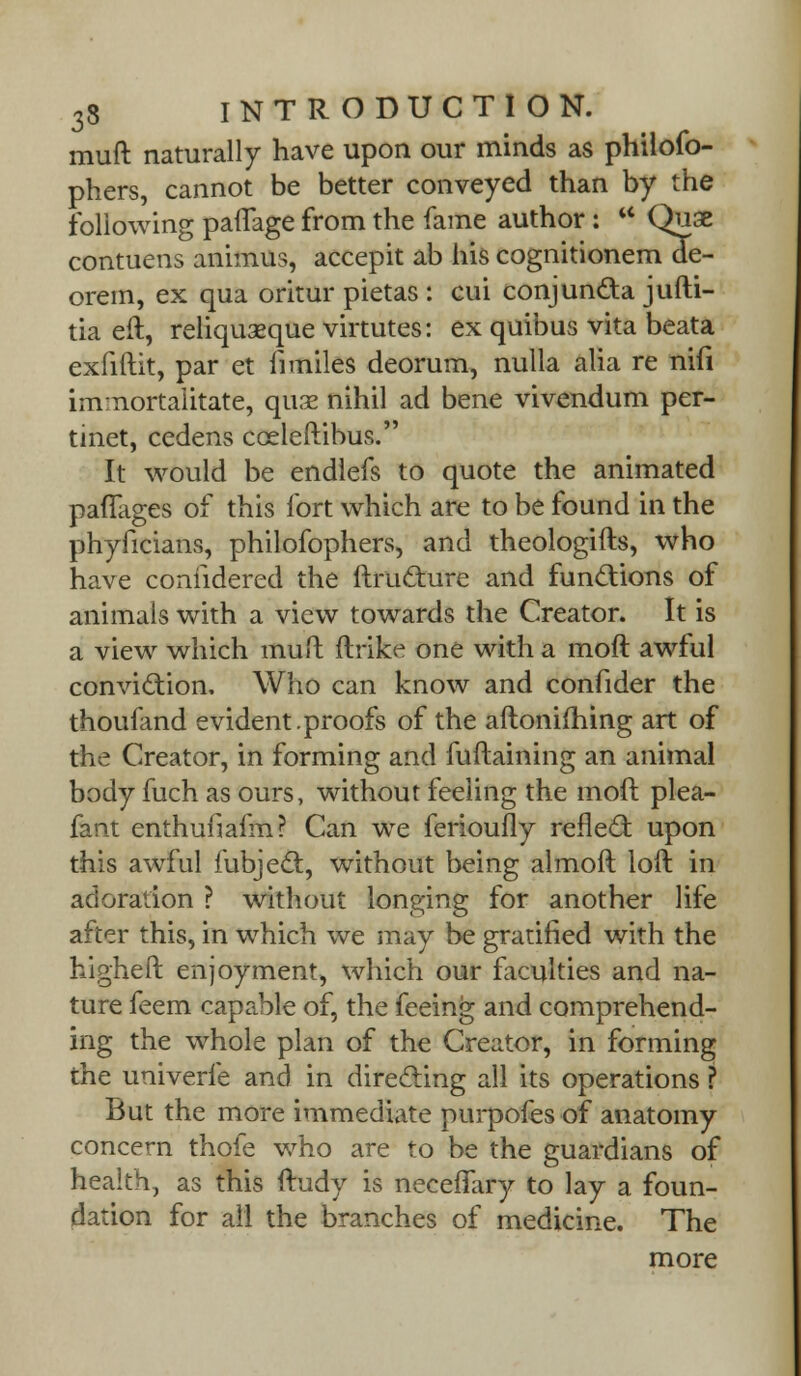 muft naturally have upon our minds as philofo- phers, cannot be better conveyed than by the following pafTage from the fame author: w Quse contuens animus, accepit ab his cognitionem de- orem, ex qua oritur pietas : cui conjun&a jufti- tia eft, reliquaeque virtutes: ex quibus vita beata exfiftit, par et fimiles deorum, nulla alia re nifi imnortaiitate, quae nihil ad bene vivendum per- tinet, cedens coeleftibus. It would be endlefs to quote the animated paflages of this fort which are to be found in the phyficians, philofophers, and theologifts, who have coniidered the ftru&ure and functions of animals with a view towards the Creator. It is a view which muft ftrike one with a moft awful conviction. Who can know and confider the thoufand evident.proofs of the aftonifhing art of the Creator, in forming and fuftaining an animal body fuch as ours, without feeling the moft plea- fant enthufiafm? Can we ferioufly reflecl: upon this awful fubjecl, without being almoft loft in adoration ? without longing for another life after this, in which we may be gratified with the higheft enjoyment, which our faculties and na- ture feem capable of, the feeing and comprehend- ing the whole plan of the Creator, in forming the univerfe and in directing all its operations ? But the more immediate purpofes of anatomy concern thofe who are to be the guardians of health, as this ftudy is neceffary to lay a foun- dation for all the branches of medicine. The more