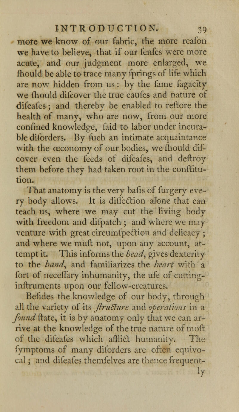 more we know of our fabric, the more reafon we have to believe, that if our fenfes were more acute, and our judgment more enlarged, we mould be able to trace many fprings of life which are now hidden from us: by the fame fagacity we mould difcover the true caufes and nature of difeafes; and thereby be enabled to reltore the health of many, who are now, from our more confined knowledge, faid to labor under incura- ble diforders. By fuch an intimate acquaintance with the ceconomy of our bodies, we mould dif- cover even the feeds of difeafes, and deftroy them before they had taken root in the conftitu- tion. That anatomy is the very bafis of furgery eve- ry body allows. It is diffe&ion alone that can teach us, where we may cut the living body with freedom and difpatch ; and where we may venture with great circumfpeclion and delicacy ; and where we muft not, upon any account, at- tempt it. This informs the head, gives dexterity to the band, and familiarizes the heart with a fort of neceffary inhumanity, the ufe of cutting- inftruments upon our fellow-creatures. Belides the knowledge of our body, through all the variety of its JiruBure and operations in a found ftate, it is by anatomy only that we can ar- rive at the knowledge of the true nature of moft of the difeafes which afflict humanity. The fymptoms of many diforders are often equivo- cal ; and difeafes themfelves are thence frequent-