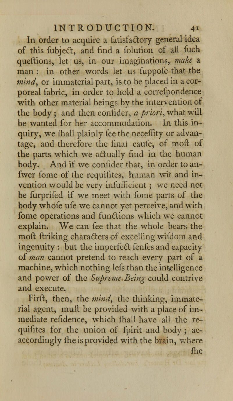 In order to acquire a fatisfa&ory general idea of this fubject, and find a folution of all fuch queftions, let us, in our imaginations, make a man : in other words let us fuppofe that the mind, or immaterial part, is to be placed in a cor- poreal fabric, in order to hold a correfpondence with other material beings by the intervention of the body; and then coniider, a priori, what will be wanted for her accommodation. In this in- quiry, we fhall plainly fee the neceflity or advan- tage, and therefore the final caufe, of moft of the parts which we actually find in the human body. And if we coniider that, in order to an- fwer fome of the requiiites, human wit and in- vention would be very infufricient ; we need not be furprifed if we meet with fome parts of the body whofe ufe we cannot yet perceive, and with fome operations and functions which we cannot explain. We can fee that the whole bears the moft ftriking characters of excelling wifdoin and ingenuity : but the imperfect fenfes and capacity of man cannot pretend to reach every part of a machine, which nothing lefs than the intelligence and power of the Supreme, Being could contrive and execute. Firft, then, the mind, the thinking, immate- rial agent, muft be provided with a place of im- mediate refidence, which fhall have all the re- quifites for the union of fpirit and body; ac- accordingly fhe is provided with the brain, where fhe