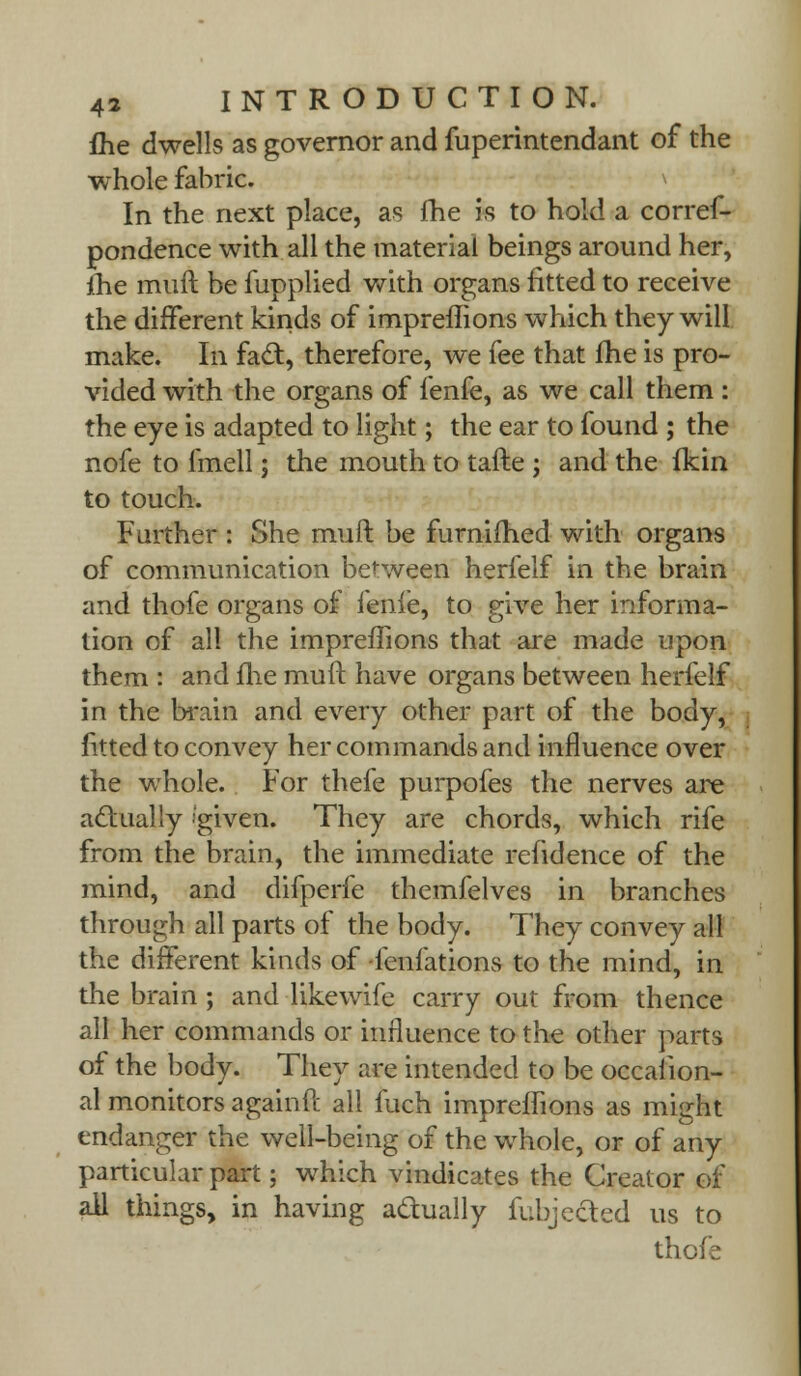fhe dwells as governor and fuperintendant of the whole fabric. \ In the next place, as fhe is to hold a corres- pondence with all the material beings around her, ihe muft be fupplied with organs fitted to receive the different kinds of impreffions which they will make. In fa£t, therefore, we fee that fhe is pro- vided with the organs of fenfe, as we call them : the eye is adapted to light; the ear to found ; the nofe to fmell; the mouth to tafte ; and the fkin to touch. Further : She muft be furnifhed with organs of communication between herfelf in the brain and thofe organs of fenfe, to give her informa- tion of all the impreffions that are made upon them : and me muft have organs between herfelf in the brain and every other part of the body, fitted to convey her commands and influence over the whole. For thefe purpofes the nerves are actually ''given. They are chords, which rife from the brain, the immediate refidence of the mind, and difperfe themfelves in branches through all parts of the body. They convey all the different kinds of fenfations to the mind, in the brain; and likewife carry out from thence all her commands or influence to the other parts of the body. They are intended to be occasion- al monitors againft all fuch impreffions as might endanger the well-being of the whole, or of any particular part; which vindicates the Creator of ail things, in having a&ually fubjected us to thcfe