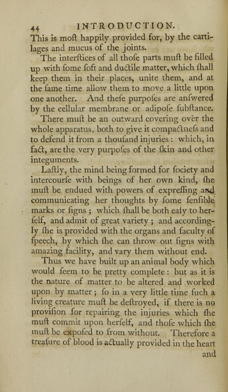 This is mod happily provided for, by the carti- lages and mucus of the joints. The interftices of all thofe parts muft be filled up with fome foft and ductile matter, which fhall keep them in their places, unite them, and at the fame time allow them to move a little upon one another. And thefe purpofes are anfwered by the cellular membrane or adipofe fubftance. There mult be an outward covering over the whole apparatus, both to give it compactnefs and to defend it from a thoufand injuries : which, in fact, are the very purpofes of the fkin and other integuments. Laftly, the mind being formed for fociety and intercourfe with beings of her own kind, fhe muft be endued with powers of exprefling arid communicating her thoughts by fome fenfible marks or figns ; which fhall be both eafy to her- felf, and admit of great variety ; and according- ly fhe is provided with the organs and faculty of fpeech, by which fhe can throw out figns with amazing facility, and vary them without end. Thus we have built up an animal body which would feem to be pretty complete : but as it is the nature of matter to be altered and worked upon by matter; fo in a very little time fuch a living creature muft be deftroyed, if there is no proviiion for repairing the injuries which fhe muft commit upon herfelf, and thofe which fhe muft be expofed to from without. Therefore a treasure of blood is actually provided in the heart and