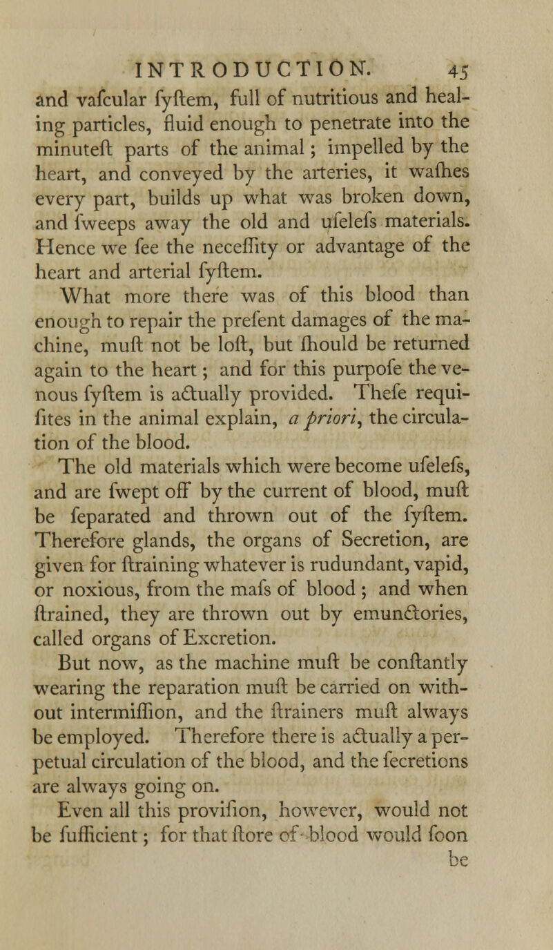 and vafcular fyftem, full of nutritious and heal- ing particles, fluid enough to penetrate into the minuteft parts of the animal; impelled by the heart, and conveyed by the arteries, it wafhes every part, builds up what was broken down, and fweeps away the old and ufelefs materials. Hence we fee the neceflity or advantage of the heart and arterial fyftem. What more there was of this blood than enough to repair the prefent damages of the ma- chine, muft not be loft, but mould be returned again to the heart; and for this purpofe the ve- nous fyftem is actually provided. Thefe requi- fites in the animal explain, a priori, the circula- tion of the blood. The old materials which were become ufelefs, and are fwept off by the current of blood, muft be feparated and thrown out of the fyftem. Therefore glands, the organs of Secretion, are given for ftraining whatever is rudundant, vapid, or noxious, from the mafs of blood ; and when ftrained, they are thrown out by emunclories, called organs of Excretion. But now, as the machine muft be conftantly wearing the reparation muft be carried on with- out intermiflion, and the ftrainers muft always be employed. Therefore there is actually a per- petual circulation of the blood, and the fecretions are always going on. Even all this provifion, however, would not be fufftcient; for that ftore of- blood would foon be