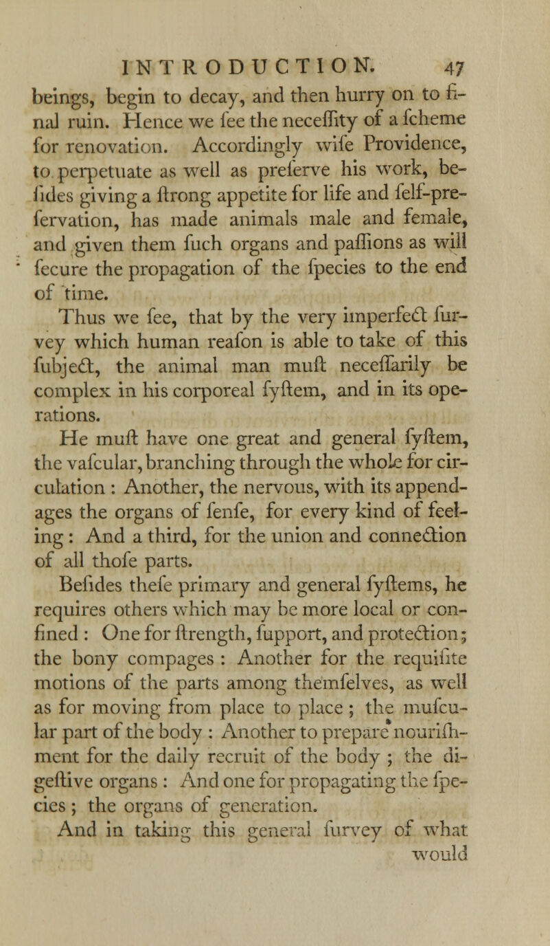 beings, begin to decay, and then hurry on to fi- nal ruin. Hence we fee the neceflity of a fcheme for renovation. Accordingly wife Providence, to perpetuate as well as preferve his work, be- fides giving a ftrong appetite for life and felf-pre- fervation, has made animals male and female, and given them fuch organs and paflions as will fecure the propagation of the fpecies to the end of time. Thus we fee, that by the very imperfed fur- vey which human reafon is able to take of this fubjecT:, the animal man muft necefiarily be complex in his corporeal fyftem, and in its ope- rations. He muft have one great and general fyftem, the vafcular, branching through the whole for cir- culation : Another, the nervous, with its append- ages the organs of fenfe, for every kind of feel- ing : And a third, for the union and connection of all thofe parts. Befides thefe primary and general fyftems, he requires others which may be more local or con- fined : One for ftrength, fupport, and protection; the bony compages : Another for the requiiite motions of the parts among themfelves, as well as for moving from place to place ; the mufcu- lar part of the body : Another to prepare nourifh- ment for the daily recruit of the body ; the di- geftive organs: And one for propagating the fpe- cies ; the organs of generation. And in taking this general furvey of what would