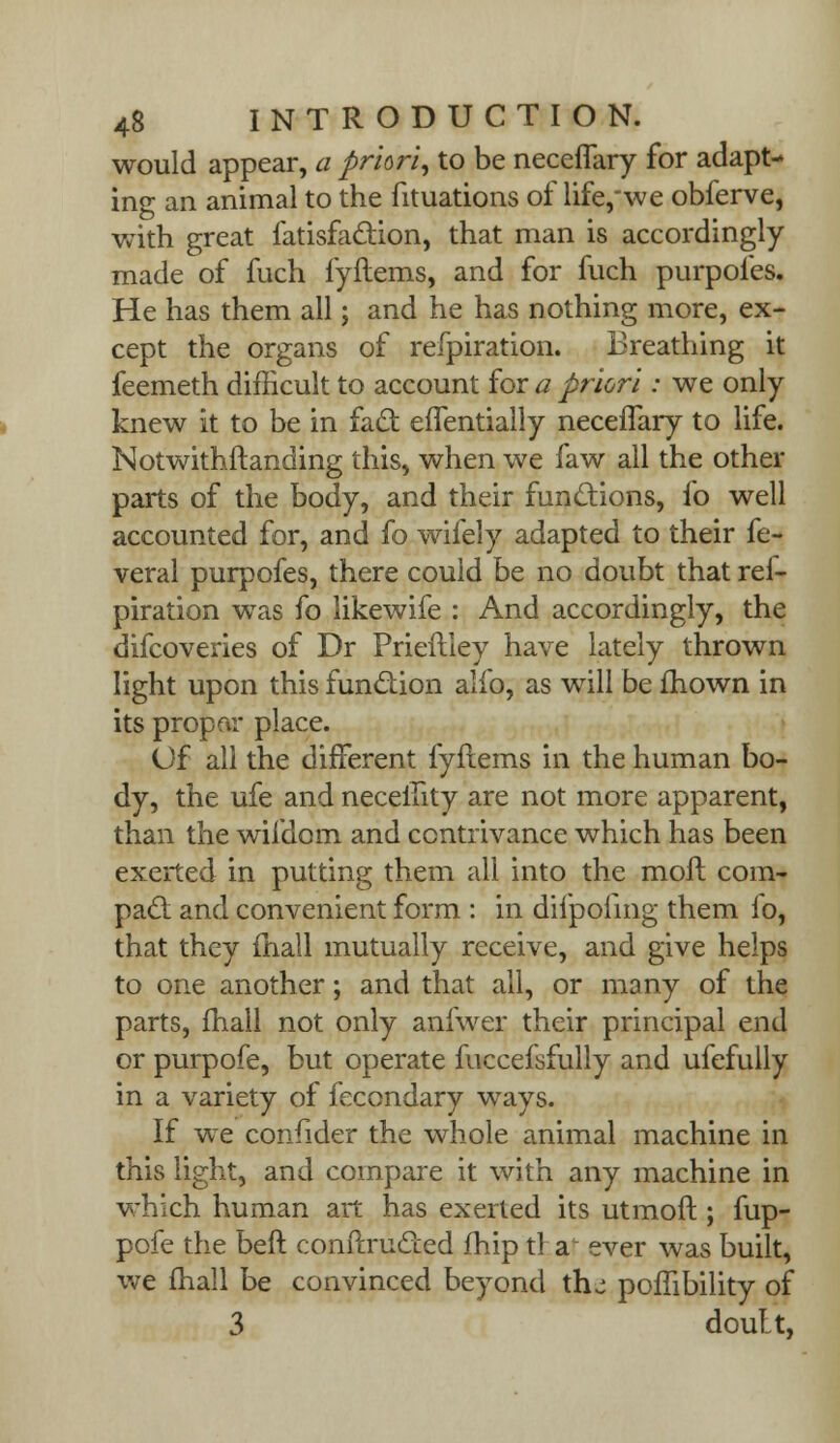 would appear, a priori, to be neceflary for adapt- ing an animal to the fituations of life,we obferve, with great fatisfaclion, that man is accordingly made of fuch fyftems, and for fuch purpoles. He has them all; and he has nothing more, ex- cept the organs of refpiration. Breathing it feemeth difficult to account for a priori: we only knew it to be in facl: eflentially neceflary to life. Notwithftanding this, when we faw all the other parts of the body, and their functions, fo well accounted for, and fo wifely adapted to their fe- veral purpofes, there could be no doubt that rei- piration was fo likewife : And accordingly, the difcoveries of Dr Prieftiey have lately thrown light upon this function alfo, as will be mown in its propar place. Of all the different fyftems in the human bo- dy, the ufe and neceility are not more apparent, than the wifdom and contrivance which has been exerted in putting them all into the molt corn- pad and convenient form : in difpofing them fo, that they fhall mutually receive, and give helps to one another; and that all, or many of the parts, fhall not only anfwer their principal end or purpofe, but operate fuccefsfully and ufefully in a variety of fecondary ways. If we confider the whole animal machine in this light, and compare it with any machine in which human art has exerted its utmoft ; fup- pofe the beft conftructed fhip tr a^ ever was built, we fhall be convinced beyond thj poffibility of 3 doutt,