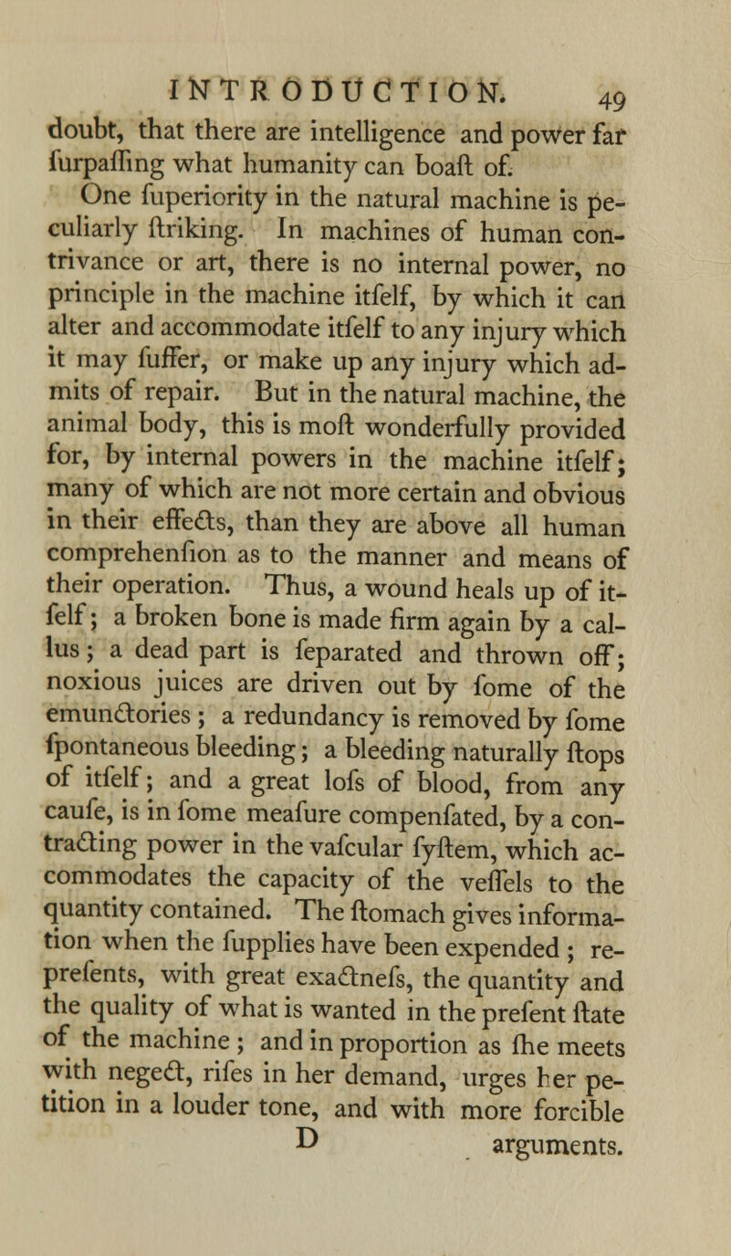 doubt, that there are intelligence and power far furpaffing what humanity can boaft of. One fuperiority in the natural machine is pe- culiarly ftriking. In machines of human con- trivance or art, there is no internal power, no principle in the machine itfelf, by which it can alter and accommodate itfelf to any injury which it may fufFer, or make up any injury which ad- mits of repair. But in the natural machine, the animal body, this is moft wonderfully provided for, by internal powers in the machine itfelf; many of which are not more certain and obvious in their effects, than they are above all human comprehenfion as to the manner and means of their operation. Thus, a wound heals up of it- felf; a broken bone is made firm again by a cal- lus ; a dead part is feparated and thrown off; noxious juices are driven out by fome of the emun&ories ; a redundancy is removed by fome fpontaneous bleeding; a bleeding naturally flops of itfelf; and a great lofs of blood, from any caufe, is in fome meafure compenfated, by a con- trading power in the vafcular fyftem, which ac- commodates the capacity of the veffels to the quantity contained. The ftomach gives informa- tion when the fupplies have been expended ; re- prefents, with great exadtnefs, the quantity and the quality of what is wanted in the prefent ftate of the machine ; and in proportion as fhe meets with negecl:, rifes in her demand, urges her pe- tition in a louder tone, and with more forcible D arguments.