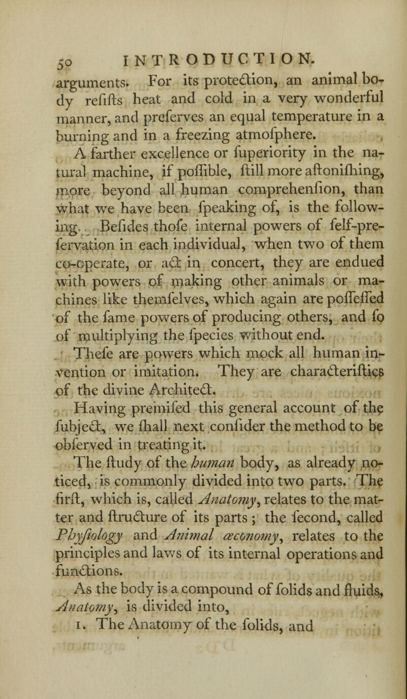 arguments. For its protection, an animal bo- dy refifts heat and cold in a very wonderful manner, and preferves an equal temperature in a burning and in a freezing atmofphere. A farther excellence or fuperiority in the na- tural machine, if poffible, ftill more aftonifhing, more beyond all human comprehenfion, than what we have been fpeaking of, is the follow- ing, Befides thofe internal powers of felf-pre- fervation in each individual, when two of them co-cperate, or act in concert, they are endued with powers of making other animals or ma- chines like themfelves, which again are pofTefied of the fame powers of producing others, and fo of multiplying the fpecies without end. Thefe are powers which mock all human in- vention or imitation. They are characteriftics of the divine Architect. Having premifed this general account of the fubjecl:, we mall next conlider the method to be obferved in treating it. The ftudy of the human body, as already no- ticed, is commonly divided into two parts. The firft, which is, called Anatomy, relates to the mat- ter and ftructure of its parts ; the iecond, called Phyfiology and Animal aeconomy, relates to the principles and laws of its internal operations and functions. As the body is a compound of folids and fluids,, Anatomy, is divided into, i. The Anatomy of the folids, and