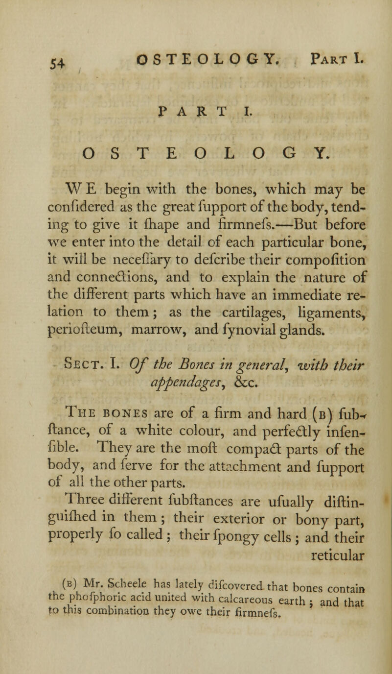 PART I. OSTEOLOGY. W E begin with the bones, which may be confidered as the great fupport of the body, tend- ing to give it fhape and firmnefs.—But before we enter into the detail of each particular bone, it will be necefiary to defcribe their compofition and connections, and to explain the nature of the different parts which have an immediate re- lation to them; as the cartilages, ligaments, periofteum, marrow, and fynovial glands. Sect. I. Of the Bones in general, with their appendages, &c. The bones are of a firm and hard (b) fub-r ftance, of a white colour, and perfectly infen- fible. They are the moft compad parts of the body, and ferve for the attachment and fupport of all the other parts. Three different fubftances are ufually diftin- guifhed in them; their exterior or bony part, properly fo called ; their fpongy cells ; and their reticular (b) Mr. Scheele has lately difcovered that bones contain the phofphoric acid united with calcareous earth j and that to this combination they owe their firmnefs.