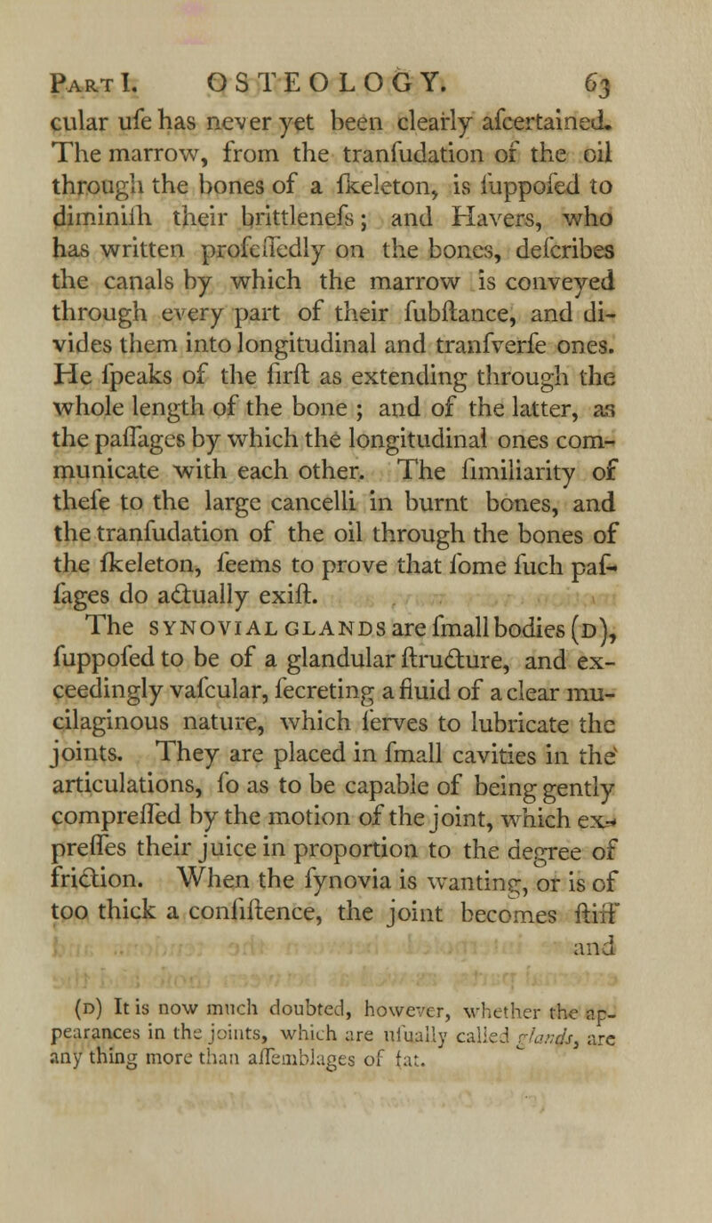 cular ufe has never yet been clearly afcertained. The marrow, from the tranfudation of the oil through the bones of a fkeleton, is mppofed to diminiih their brittlenefs; and Havers, who has written profeiTedly on the bones, deicribes the canals by which the marrow is conveyed through every part of their fubftance, and di- vides them into longitudinal and tranfverfe ones. He fpeaks of the firft as extending through the whole length of the bone ; and of the latter, as the pafTages by which the longitudinal ones com- municate with each other. The fimiliarity of thefe to the large cancelli in burnt bones, and the tranfudation of the oil through the bones of the fkeleton, feems to prove that fome fuch paf- fages do actually exift. The synovial glands are fmallbodies (d), fuppofed to be of a glandular ftrudure, and ex- ceedingly vafcular, fecreting a fluid of a clear mu- cilaginous nature, which ferves to lubricate the joints. They are placed in fmall cavities in thev articulations, fo as to be capable of being gently comprefled by the motion of the joint, which ex* preffes their juice in proportion to the degree of friction. When the fynovia is wanting, or is of too thick a conhftence, the joint becomes ftifF and (d) It is now much doubted, however, whether the ap- pearances in the bints, which are uiually called rhu;ds> arc any thing more than aifeinblages of fat.