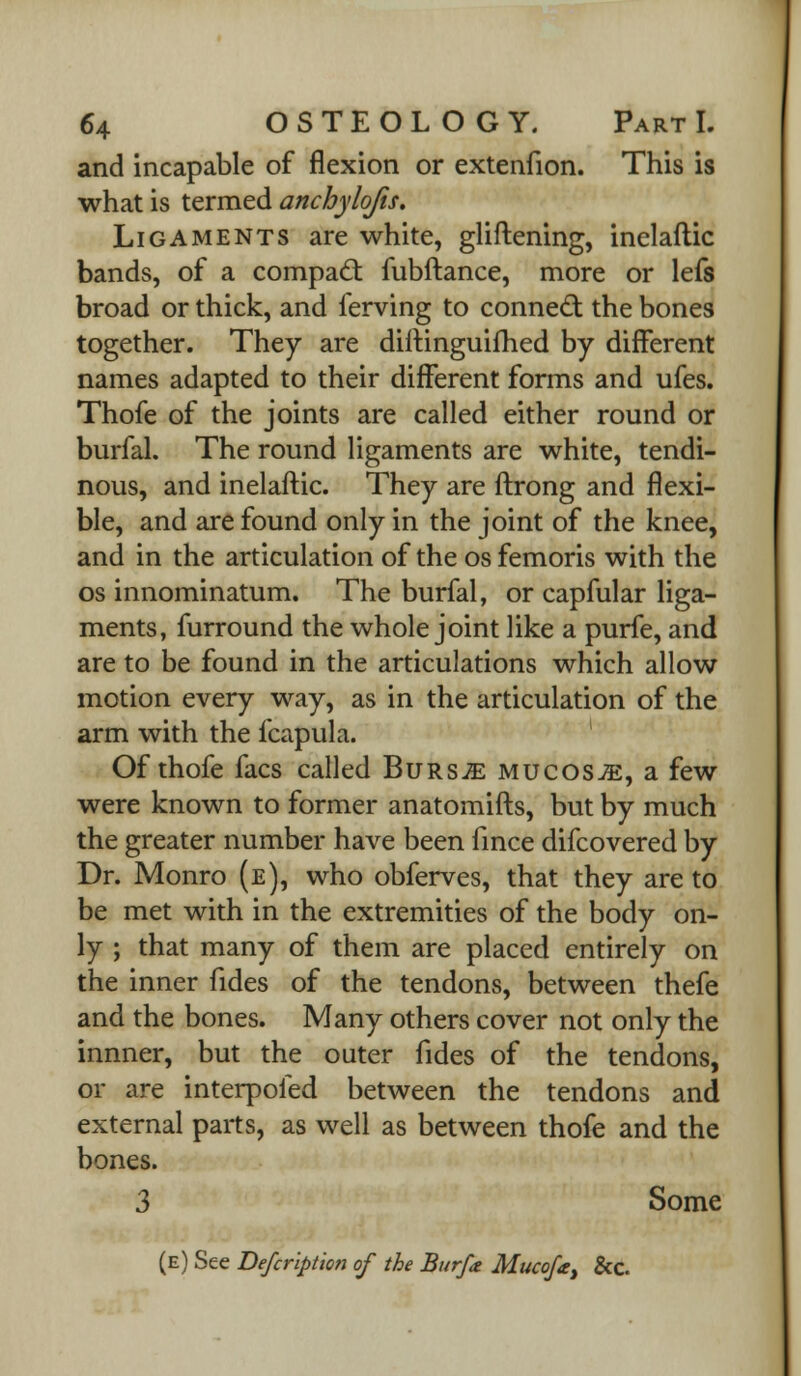 and incapable of flexion or extenfion. This is what is termed anchylofis. Ligaments are white, gliftening, inelaftic bands, of a compact fubftance, more or lefs broad or thick, and ferving to connect: the bones together. They are diftinguifhed by different names adapted to their different forms and ufes. Thofe of the joints are called either round or burfal. The round ligaments are white, tendi- nous, and inelaftic. They are ftrong and flexi- ble, and are found only in the joint of the knee, and in the articulation of the os femoris with the os innominatum. The burfal, or capfular liga- ments, furround the whole joint like a purfe, and are to be found in the articulations which allow motion every way, as in the articulation of the arm with the fcapula. Of thofe facs called Bursje mucosae, a few were known to former anatomifts, but by much the greater number have been fince difcovered by Dr. Monro (e), who obferves, that they are to be met with in the extremities of the body on- ly ; that many of them are placed entirely on the inner fides of the tendons, between thefe and the bones. Many others cover not only the innner, but the outer fides of the tendons, or are interpofed between the tendons and external parts, as well as between thofe and the bones. 3 Some (e) See Befcription of the Bur/a Mucofa, &c