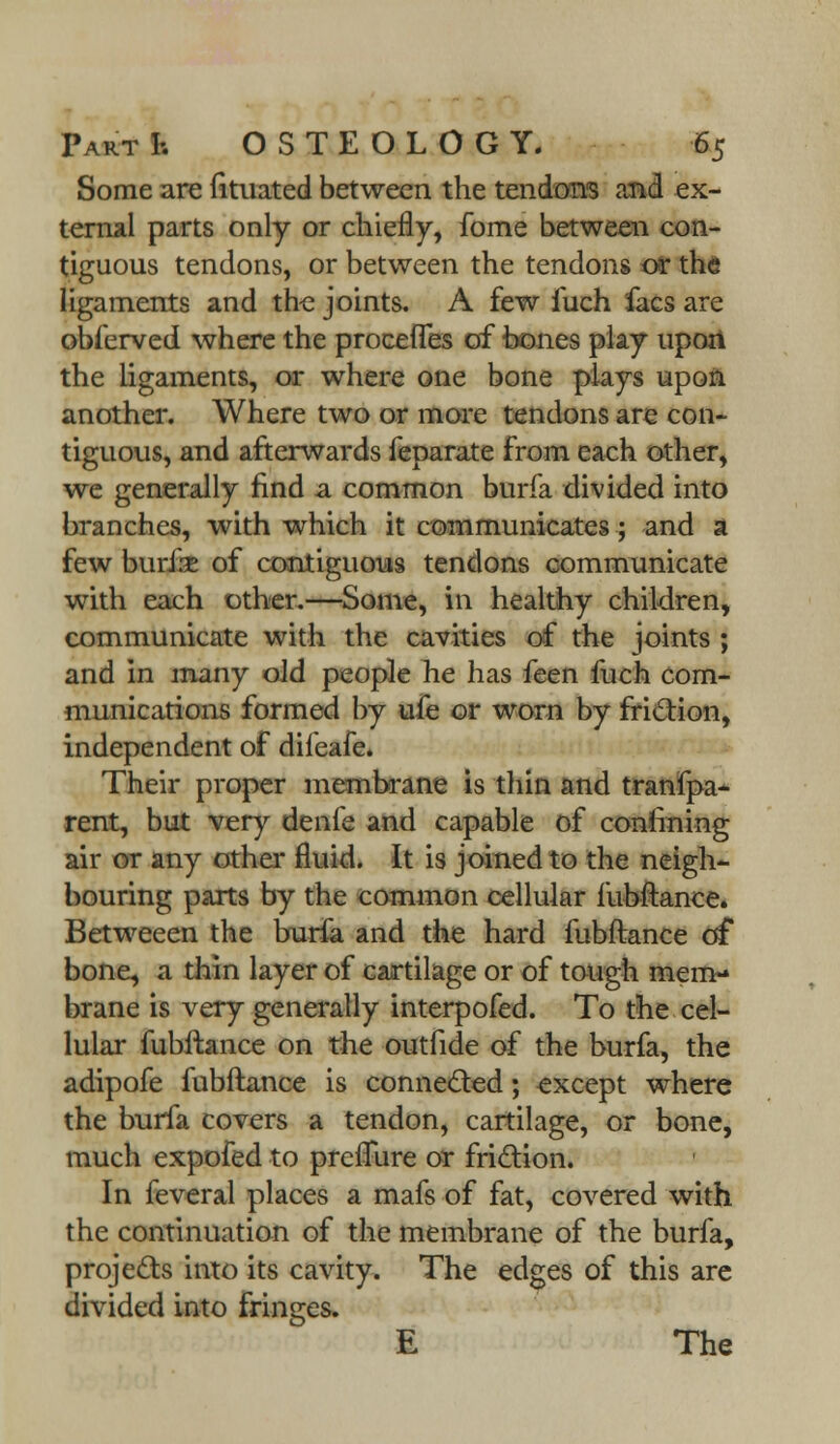 Some are fituated between the tendon's and ex- ternal parts only or chiefly, fome between con- tiguous tendons, or between the tendons or the ligaments and the joints. A few fuch facs are obferved where the proceffes of bones play upon the ligaments, or where one bone piays upon another. Where two or more tendons are con- tiguous, and afterwards feparate from each other, we generally find a common burfa divided into branches, with which it communicates; and a few burik of contiguous tendons communicate with each other.—Some, in healthy children, communicate with the cavities of the joints ; and in many old people he has feen fuch com- munications formed by ufe or worn by friction, independent of difeafe. Their proper membrane is thin and tranfpa- rent, but very denfe and capable of confining air or any other fluid. It is joined to the neigh- bouring parts by the common cellular fubftance. Betweeen the burfa and the hard fubftance g£ bone, a thin layer of cartilage or of tough mem- brane is very generally interpofed. To the cel- lular fubftance on the outfide of the burfa, the adipofe fubftance is connected; except where the burfa covers a tendon, cartilage, or bone, much expofed to prefTure or friction. In feveral places a mafs of fat, covered with the continuation of the membrane of the burfa, projects into its cavity. The edges of this are divided into fringes. E The