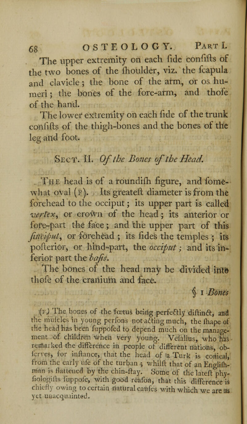 The upper extremity on each fide confifts of the two bones of the moulder, viz. the fcapula and clavicle; the bone of the arm, or os hu- meri ; the bones of the fore-arm, and thofe of the hand. The lower extremity on each fide of the trunk coniifts of the thigh-bones and the bones of the leg and foot. Sect. II. Of the Bones of the Head. The head is of aroundifh figure, and fome- what oval (f). Its greater!: diameter is from the forehead to the occiput; its upper part is called vertex, or crown of the head; its anterior or fore-part the face; and the upper part of this finciput, or forehead ; its fides the temples ; its poflerior, or hind-part, the occiput; and its in- ferior part the bafis. The bones of the head may be divided into thofe of the cranium and face. \ i Bones (tJ The bones of the fetus being perfectly diftinft, and the muicles in young perfons not acting much, the fhape of the head has been fuppofed to depend much on the manage- ment of children when very young. Vefalius, who has remarked the difference in people of different nations, ob- fcrves, for infhnce, that the head of a Turk is conical, from the early \\k of the turban 5 whilft that of an Englifh- man is flattened by the chin-flay. Some of the lateft phy- fiologifts fuppofe, with good reafon, that this difference is Chiefly owing to certain natural caufes with which we areas yet unacquainted.