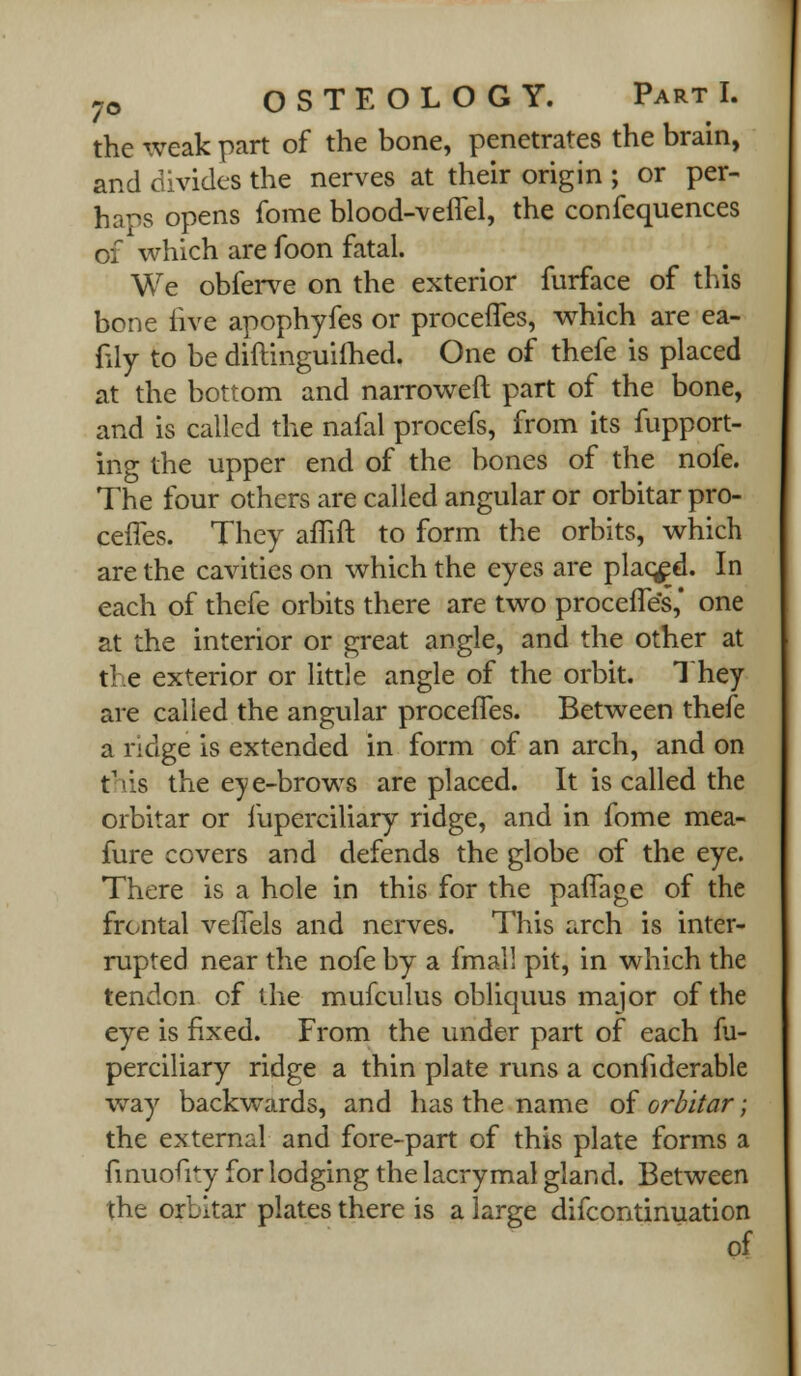 the weak part of the bone, penetrates the brain, and divides the nerves at their origin ; or per- haps opens fome blood-veffel, the confequences of which are foon fatal. We obferve on the exterior furface of this bone live apophyfes or proceffes, which are ea- fily to be diftinguifhed. One of thefe is placed at the bottom and narrowed part of the bone, and is called the nafal procefs, from its fupport- ing the upper end of the bones of the nofe. The four others are called angular or orbitar pro- ceffes. They affift to form the orbits, which are the cavities on which the eyes are placed. In each of thefe orbits there are two proceffes,' one at the interior or great angle, and the other at the exterior or little angle of the orbit. They are called the angular proceffes. Between thefe a ridge is extended in form of an arch, and on this the eye-brows are placed. It is called the orbitar or fuperciliary ridge, and in fome mea- fure covers and defends the globe of the eye. There is a hole in this for the paffage of the frontal veffels and nerves. This arch is inter- rupted near the nofe by a fmall pit, in which the tendon of the mufculus obliquus major of the eye is fixed. From the under part of each fu- perciliary ridge a thin plate runs a confiderable way backwards, and has the name of orbitar; the external and fore-part of this plate forms a finuouty for lodging the lacrymal gland. Between the orbitar plates there is a large difcontinuation of