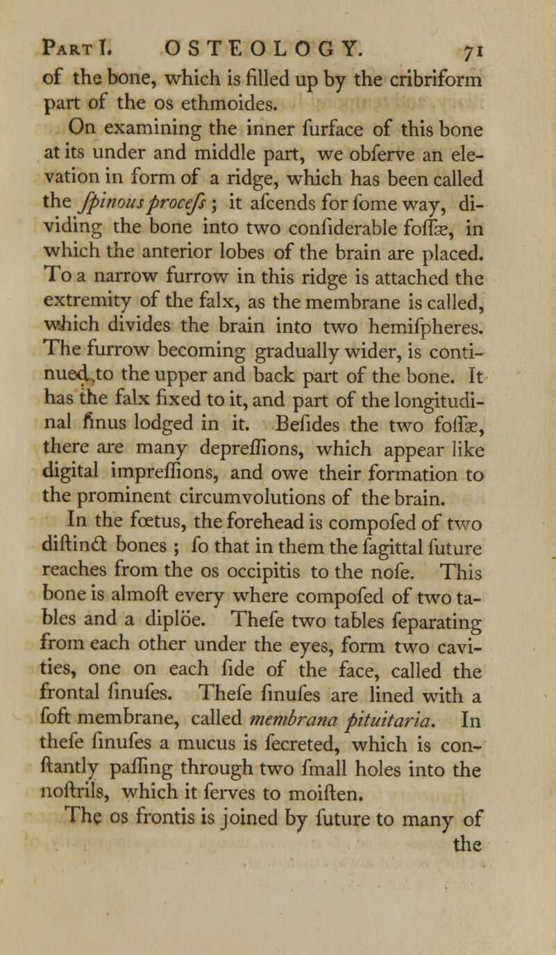 of the bone, which is filled up by the cribriform part of the os ethmoides. On examining the inner furface of this bone at its under and middle part, we obferve an ele- vation in form of a ridge, which has been called the fpinousprocefs ; it afcends for fome way, di- viding the bone into two confiderable foffee, in which the anterior lobes of the brain are placed. To a narrow furrow in this ridge is attached the extremity of the falx, as the membrane is called, which divides the brain into two hemifpheres. The furrow becoming gradually wider, is conti- nued.to the upper and back part of the bone. It has the falx fixed to it, and part of the longitudi- nal fmus lodged in it. Befides the two foffse, there are many depreflions, which appear like digital impreffions, and owe their formation to the prominent circumvolutions of the brain. In the foetus, the forehead is compofed of two diftincT: bones ; fo that in them the fagittal future reaches from the os occipitis to the nofe. This bone is almoft every where compofed of two ta- bles and a diploe. Thefe two tables feparating from each other under the eyes, form two cavi- ties, one on each fide of the face, called the frontal finufes. Thefe finufes are lined with a foft membrane, called membrana pituitaria. In thefe finufes a mucus is fecreted, which is con- ftantly paffing through two fmall holes into the noftrils, which it ferves to moiften. The os frontis is joined by future to many of