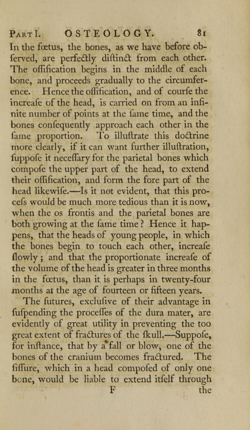 In the foetus, the bones, as we have before ob- ferved, are perfectly diftinct from each other. The oflincation begins in the middle of each bone, and proceeds gradually to the circumfer- ence. Hence the offification, and of courfe the increafe of the head, is carried on from an infi- nite number of points at the fame time, and the bones confequently approach each other in the fame proportion. To illuftrate this doctrine more clearly, if it can want further illuftration, fuppofe it neceffary for the parietal bones which compofe the upper part of the head, to extend their omfication, and form the fore part of the head likewife.—Is it not evident, that this pro- cefs would be much more tedious than it is now, when the os frontis and the parietal bones are both growing at the fame time ? Hence it hap- pens, that the heads of young people, in which the bones begin to touch each other, increafe flowly; and that the proportionate increafe of the volume of the head is greater in three months in the foetus, than it is perhaps in twenty-four months at the age of fourteen or fifteen years. The futures, exclufive of their advantage in fufpending the procefles of the dura mater, are evidently of great utility in preventing the too great extent of fractures of the fkull.—Suppofe, for inftance, that by a* fall or blow, one of the bones of the cranium becomes fractured. The fifTure, which in a head compofed of only one bone, would be liable to extend itfelf through F the