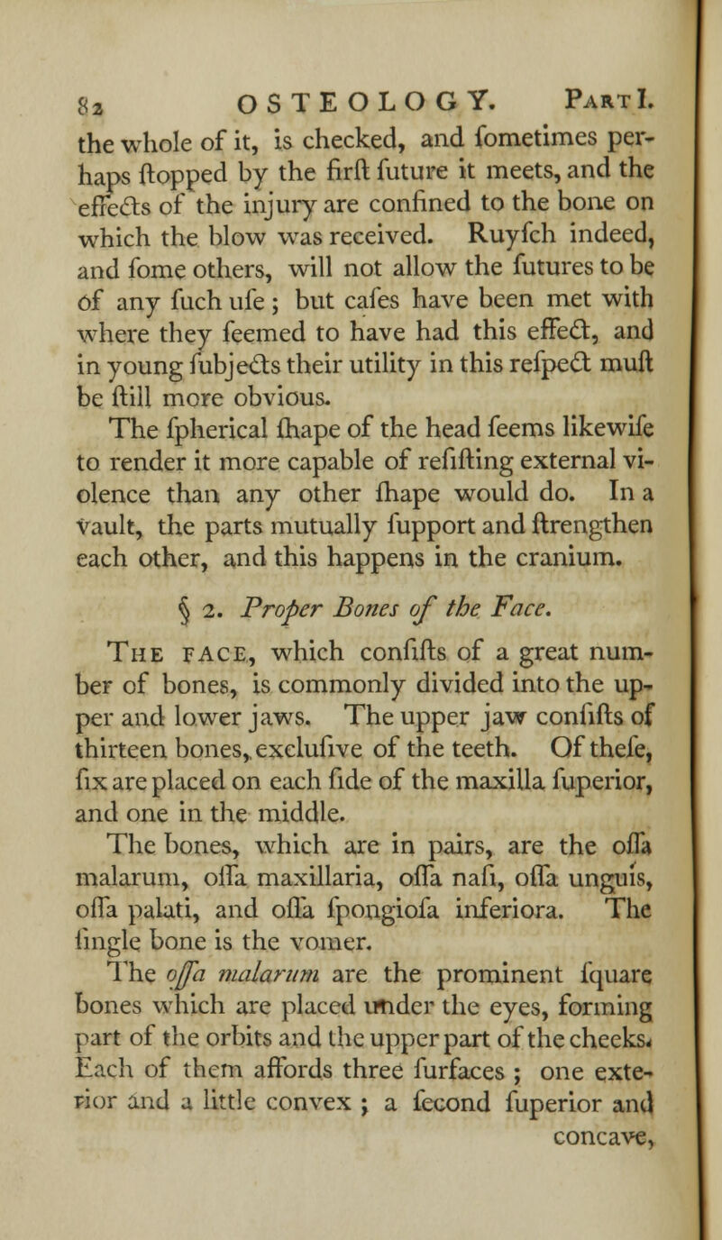 the whole of it, is checked, and fometimes per- haps flopped by the firft future it meets, and the effects of the injury are confined to the bone on which the blow was received. Ruyfch indeed, and fome others, will not allow the futures to be Of any fuch ufe; but cafes have been met with where they feemed to have had this effect, and in young fubjects their utility in this refpecl muft be ftill more obvious. The fpherical fhape of the head feems likewife to render it more capable of refifting external vi- olence than any other fhape would do. In a vault, the parts mutually fupport and ftrengthen each other, and this happens in the cranium. § 2. Proper Bones of the Face. The face, which connfts of a great num- ber of bones, is commonly divided into the up- per and lower jaws. The upper jaw confifts of thirteen bones,, exclufive of the teeth. Of thefe, fix are placed on each fide of the maxilla fuperior, and one in the middle. The bones, which are in pairs, are the offa malarum, offa maxillaria, offa nan, offa unguis, offa palati, and offa fpongiofa inferiora. The iingle bone is the vomer. The ojfa malarum are the prominent fquare bones which are placed irtider the eyes, forming part of the orbits and the upper part of the cheeks* Each of them affords three furfaces ; one exte- rior and a little convex \ a fecond fuperior and concave,