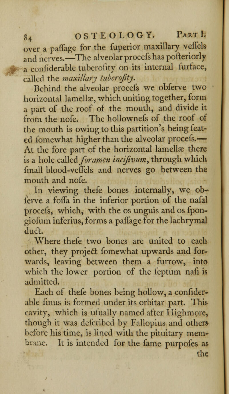 over a paflage for the fuperior maxillary veflels and nerves.—The alveolar procefs has pofteriorly a confiderable tuberofity on its internal furface, called the maxillary tuberofity. Behind the alveolar procefs we obferve two horizontal lamellse, which uniting together, form a part of the roof of the mouth, and divide it from the nofe. The hollownefs of the roof of the mouth is owing to this partition's being feat- ed fomewhat higher than the alveolar procefs.— At the fore part of the horizontal lamellae there is a hole called foramen incifivumy through which linall blood-velTels and nerves go between the mouth and nofe. In viewing thefe bones internally, we ob- ferve a fofla in the inferior portion of the nafal procefs, which, with the os unguis and os fpon- giofum inferius, forms a paflage for the lachrymal dud. Where thefe two bones are united to each other, they projecl: fomewhat upwards and for- wards, leaving between them a furrow, into which the lower portion of the feptum nail is admitted. Each of thefe bones being hollow, a confider- able finus is formed under its orbitar part. This cavity, which is uiually named after Highmpre, though it was defcribed by Fallopius and other* before his time, is lined with the pituitary mem- brane. It is intended for the fame purpofes as