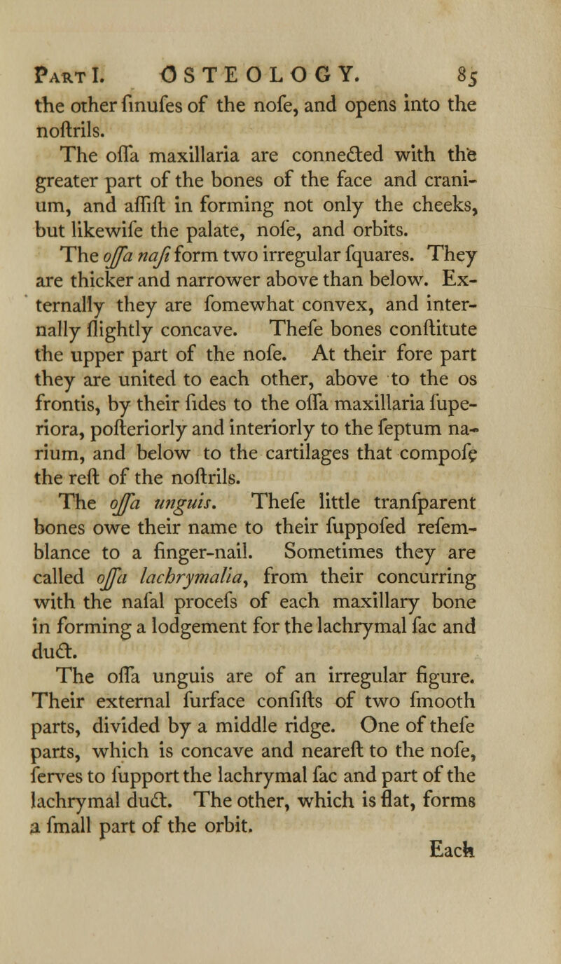 the other fmufes of the nofe, and opens into the noftrils. The ofla. maxillaria are connected with the greater part of the bones of the face and crani- um, and afhft in forming not only the cheeks, but Hkewife the palate, nofe, and orbits. The offa naji form two irregular fquares. They are thicker and narrower above than below. Ex- ternally they are fomewhat convex, and inter- nally {lightly concave. Thefe bones conftitute the upper part of the nofe. At their fore part they are united to each other, above to the os frontis, by their fides to the ofla maxillaria fupe- riora, pofteriorly and interiorly to the feptum na- rium, and below to the cartilages that compofe the reft of the noftrils. The ojfa unguis. Thefe little tranfparent bones owe their name to their fuppofed refem- blance to a finger-nail. Sometimes they are called ojja lachrymalia, from their concurring with the nafal procefs of each maxillary bone in forming a lodgement for the lachrymal fac and duel:. The offa unguis are of an irregular figure. Their external furface confifts of two fmooth parts, divided by a middle ridge. One of thefe parts, which is concave and neareft to the nofe, ferves to fupport the lachrymal fac and part of the lachrymal duel:. The other, which is flat, forms a fmall part of the orbit. Each