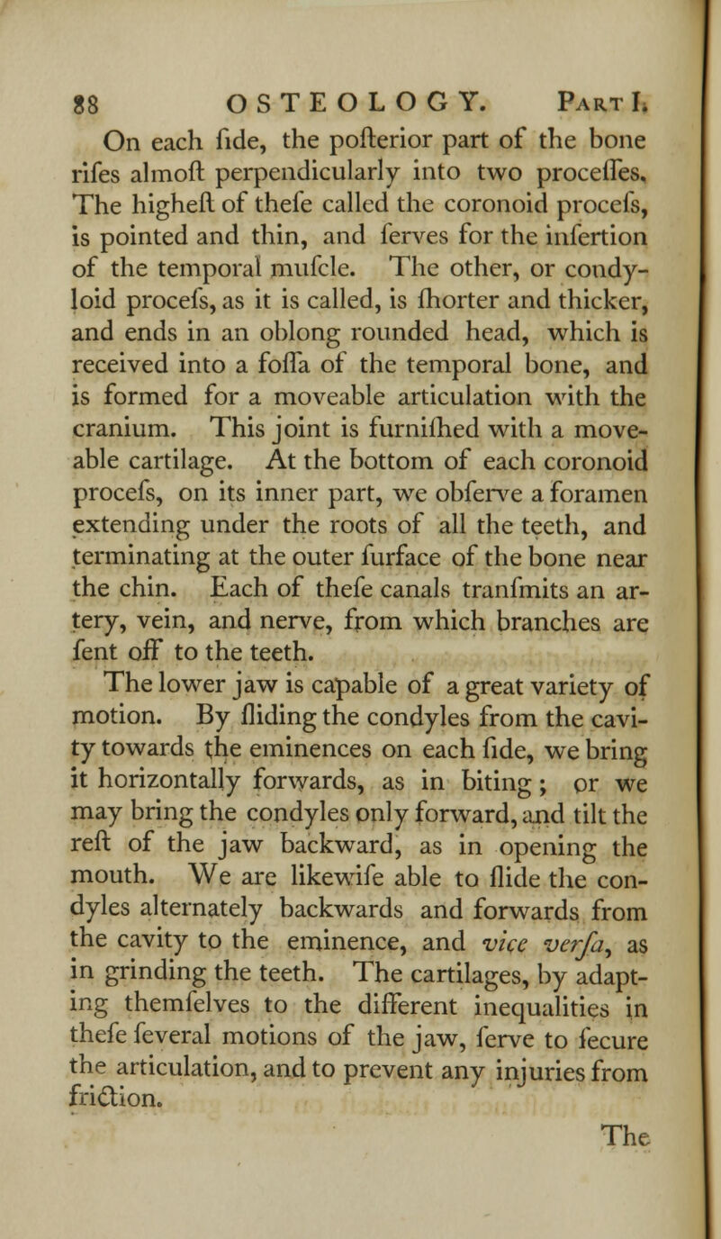 On each fide, the pofterior part of the bone rifes almoft perpendicularly into two procelfes. The highefl of thefe called the coronoid procefs, is pointed and thin, and ferves for the infertion of the temporal mufcle. The other, or condy- loid procefs, as it is called, is fhorter and thicker, and ends in an oblong rounded head, which is received into a foffa of the temporal bone, and is formed for a moveable articulation with the cranium. This joint is furnifhed with a move- able cartilage. At the bottom of each coronoid procefs, on its inner part, we obferve a foramen extending under the roots of all the teeth, and terminating at the outer furface of the bone near the chin. Each of thefe canals tranfmits an ar- tery, vein, and nerve, from which branches are fent off to the teeth. The lower jaw is capable of a great variety of motion. By Aiding the condyles from the cavi- ty towards the eminences on each fide, we bring it horizontally forwards, as in biting; or we may bring the condyles only forward, and tilt the reft of the jaw backward, as in opening the mouth. We are likewife able to Aide the con- dyles alternately backwards and forwards from the cavity to the eminence, and vice verfa, as in grinding the teeth. The cartilages, by adapt- ing themfelves to the different inequalities in thefe feveral motions of the jaw, ferve to fecure the articulation, and to prevent any injuries from friction.