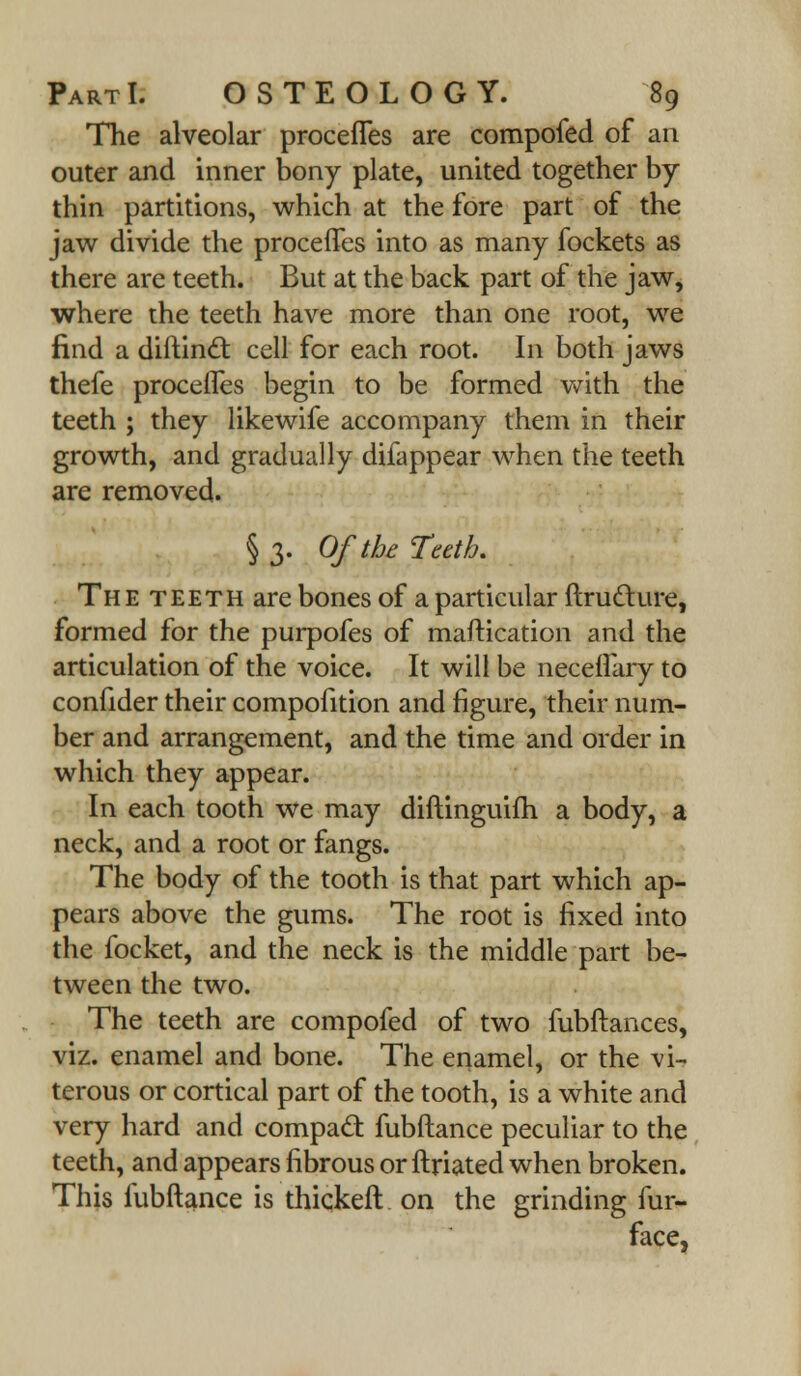 The alveolar procefles are compofed of an outer and inner bony plate, united together by thin partitions, which at the fore part of the jaw divide the procefles into as many fockets as there are teeth. But at the back part of the jaw, where the teeth have more than one root, we find a diftinct. cell for each root. In both jaws thefe procefles begin to be formed with the teeth ; they likewife accompany them in their growth, and gradually difappear when the teeth are removed. § 3. Of the Teeth. The teeth are bones of a particular ftructure, formed for the purpofes of maftication and the articulation of the voice. It will be neceflary to confider their compofition and figure, their num- ber and arrangement, and the time and order in which they appear. In each tooth we may diftinguifh a body, a neck, and a root or fangs. The body of the tooth is that part which ap- pears above the gums. The root is fixed into the focket, and the neck is the middle part be- tween the two. The teeth are compofed of two fubftances, viz. enamel and bone. The enamel, or the vi- terous or cortical part of the tooth, is a white and very hard and compact fubftance peculiar to the teeth, and appears fibrous or ftriated when broken. This fubftance is thickeft on the grinding fur- face,