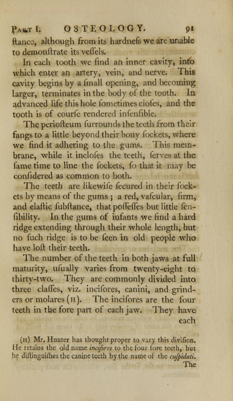 {lance, although from its hardnefs we are unable to demonftrate its veflels. In each tooth we find an inner cavity, into which enter an artery, vein, and nerve. This cavity begins by a iinall opening, and becoming larger, terminates in the body of the tooth. In advanced life this hole fometimes doles, and the tooth is of courfe rendered infenfible. The periofteum furrounds the teeth from their fangs to a little beyond their bony lockets, where we find it adhering to the gums. This mem- brane, while it inclofes the teeth, ferves at the fame time to line the fockets, fo that it may be confidered as common to both. The teeth are likewife fecured in their fock- ets by means of the gums ; a red, vafcular, firm, and elaftic fubftance, that poiTefles but little fen- fibility. In the gums of infants we find a hard ridge extending through their whole length, but no fuch ridge is to be feen in old people who have loft their teeth. The number of the teeth in both jaws at full maturity, ufually varies from twenty-eight to thirty-two. They are commonly divided into three clafles, viz. incifores, canini, and grind- ers or molares (h). The incifores are the four teeth in the fore part of each jaw. They have each (h) Mr. Hunter has thought proper to vary this divifion. He retains the old name inafires to the four fore teeth, but he diltinguiih.es the canine teeth by the name of the cufpidati.