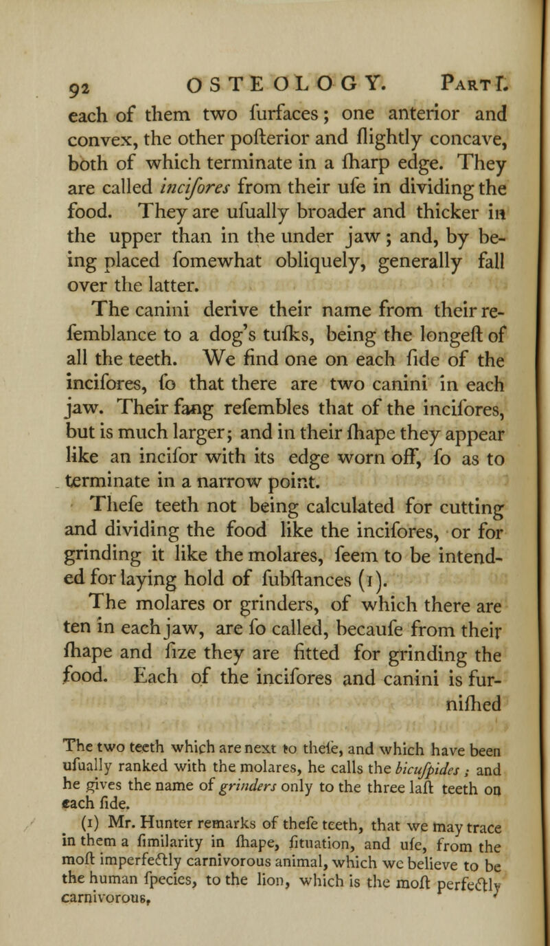 each of them two furfaces; one anterior and convex, the other pofterior and flightly concave, both of which terminate in a fharp edge. They are called incifores from their ufe in dividing the food. They are ufually broader and thicker in the upper than in the under jaw; and, by be- ing placed fomewhat obliquely, generally fall over the latter. The canini derive their name from their re- femblance to a dog's tufks, being the longeft of all the teeth. We find one on each fide of the incifores, fo that there are two canini in each jaw. Their fang refembles that of the incifores, but is much larger; and in their fhape they appear like an incifor with its edge worn off, fo as to terminate in a narrow point. Thefe teeth not being calculated for cutting and dividing the food like the incifores, or for grinding it like the molares, feem to be intend- ed for laying hold of fubftances (i). The molares or grinders, of which there are ten in each jaw, are lb called, becaufe from their fhape and fize they are fitted for grinding the food. Each of the incifores and canini is fur- nifhed The two teeth which are next to thefe, and which have been ufually ranked with the molares, he calls the bicufpides; and he gives the name of grinders only to the three laft teeth on each fide. (i) Mr. Hunter remarks of thefe teeth, that we may trace in them a fimilarity in fhape, fituation, and ufe, from the mofl imperfeftly carnivorous animal, which wc believe to be the human fpecies, to the lion, which is the moA perfectly carnivorous, '