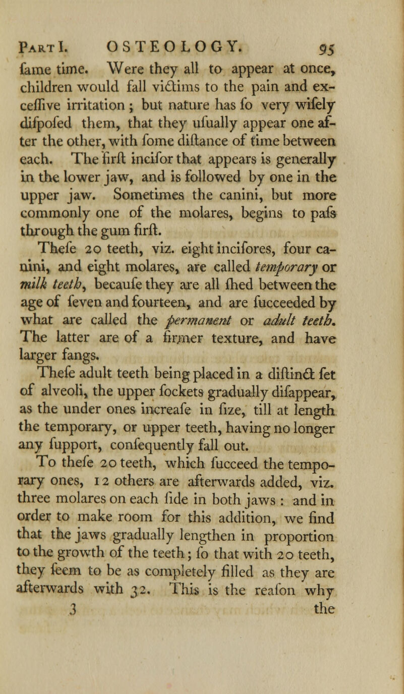 lame time. Were they all to appear at once, children would fall victims to the pain and ex- ceflive irritation ; but nature has fo very wifely difpofed them, that they ufually appear one af- ter the other, with fome diftance of time between each. The firft incifor that appears is generally in the lower jaw, and is followed by one in the upper jaw. Sometimes the canini, but more commonly one of the molares, begins to pafs through the gum firft. Thefe 20 teeth, viz. eight incifores, four ca- nini, and eight molares, are called temporary or milk teeth, becaufe they axe all fhed between the age of feven and fourteen, and are fucceeded by what are called the permanent or adult teeth. The latter are of a firmer texture, and have larger fangs. Thefe adult teeth being placed in a diftind fet of alveoli, the upper fockets gradually difappear, as the under ones increafe in fize, till at length the temporary, or upper teeth, having no longer any fupport, confequently fall out. To thefe 20 teeth, which fucceed the tempo- rary ones, 12 others are afterwards added, viz. three molares on each fide in both jaws : and in order to make room for this addition, we find that the jaws gradually lengthen in proportion to the growth of the teeth; fo that with 20 teeth, they feem to be as completely filled as they are afterwards with 32. This is the reafon why 3 the