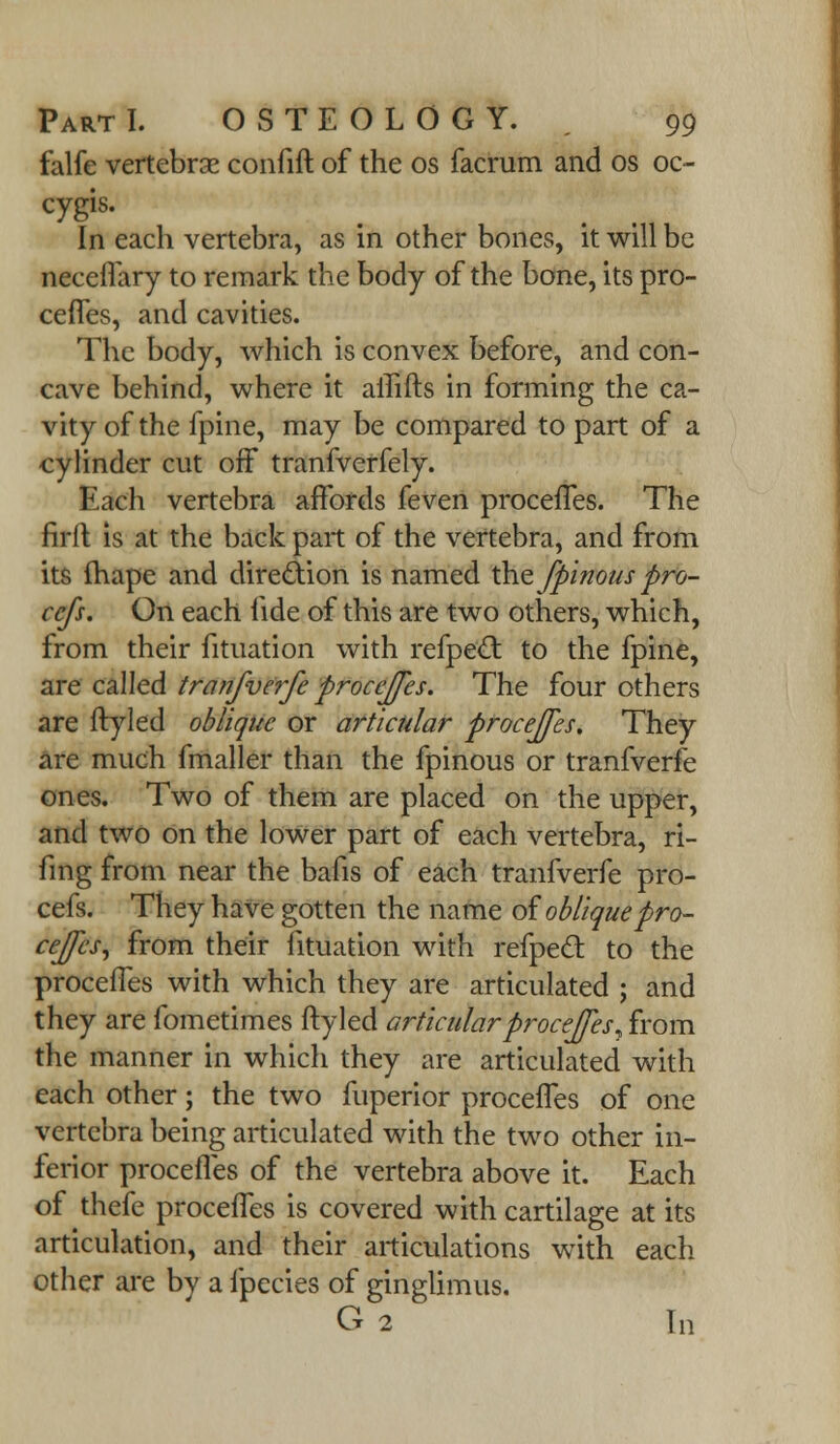 falfe vertebrae confift of the os facrum and os oc- cygis. In each vertebra, as in other bones, it will be neceffary to remark the body of the bone, its pro- ceffes, and cavities. The body, which is convex before, and con- cave behind, where it affifts in forming the ca- vity of the fpine, may be compared to part of a cylinder cut off tranfverfely. Each vertebra affords feven proceffes. The firft is at the back part of the vertebra, and from its mape and direction is named the fp'inouspro- ccfs. On each fide of this are two others, which, from their fituation with refpect to the fpine, are called tranfverfe procejfes. The four others are ftyled oblique or articular proceffes. They are much fmaller than the fpinous or tranfverfe ones. Two of them are placed on the upper, and two on the lower part of each vertebra, ri- fing from near the bafis of each tranfverfe pro- cefs. They have gotten the name of obliquepro- ceffes^ from their fituation with refpect to the proceffes with which they are articulated ; and they are fometimes ftyled articular procejfes, from the manner in which they are articulated with each other; the two fuperior proceffes of one vertebra being articulated with the two other in- ferior proceffes of the vertebra above it. Each of thefe proceffes is covered with cartilage at its articulation, and their articulations with each other are by a fpecies of ginglimus. G 2 In