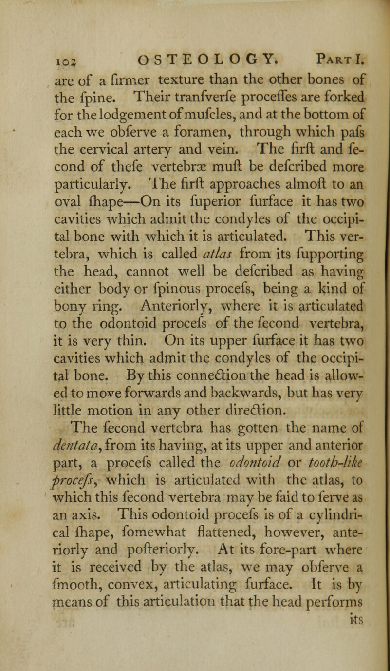 are of a firmer texture than the other bones of the fpine. Their tranfverfe procefles are forked for the lodgement of mufcles, and at the bottom of each we obferve a foramen, through which pafs the cervical artery and vein. The firft and fe- cond of thefe vertebrae muft be defcribed more particularly. The firft approaches almoft to an oval fhape—On its fuperior furface it has two cavities which admit the condyles of the occipi- tal bone with which it is articulated. This ver- tebra, which is called atlas from its fupporting the head, cannot well be defcribed as having either body or fpinous procefs, being a kind of bony ring. Anteriorly, where it is articulated to the odontoid procefs of the fecond vertebra, it is very thin. On its upper furface it has two cavities which admit the condyles of the occipi- tal bone. By this connection the head is allow- ed to move forwards and backwards, but has very little motion in any other direction. The fecond vertebra has gotten the name of dentata, from its having, at its upper and anterior part, a procefs called the odontoid or tooth-like procefs, which is articulated with the atlas, to which this fecond vertebra may be faid to ferve as an axis. This odontoid procefs is of a cylindri- cal fhape, fomewhat flattened, however, ante- riorly and pofteriorly. At its fore-part where it is received by the atlas, we may obferve a fmocth, convex, articulating furface. It is by means of this articulation that the head performs its