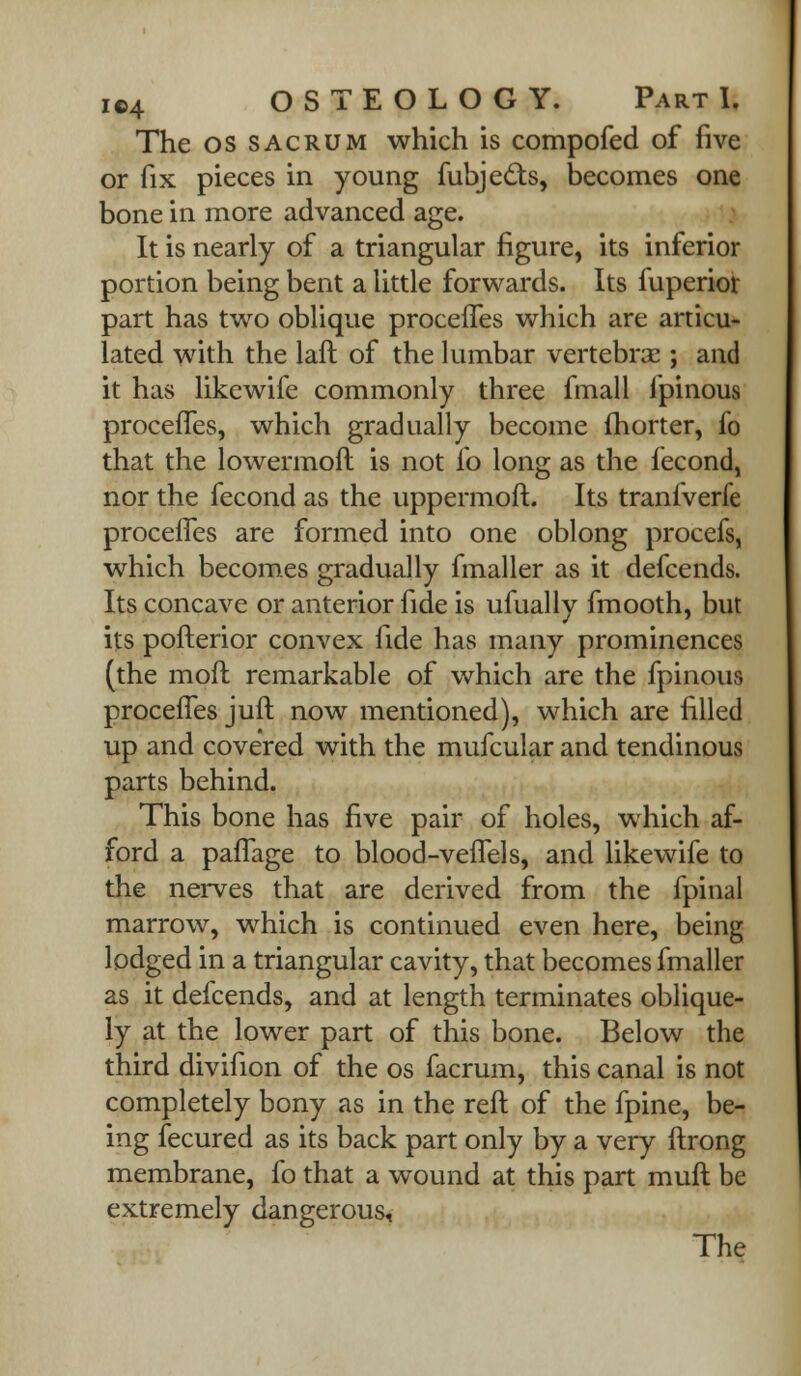 The os sacrum which is compofed of five or fix pieces in young fubjects, becomes one bone in more advanced age. It is nearly of a triangular figure, its inferior portion being bent a little forwards. Its fuperior part has two oblique proceiTes which are articu- lated with the laft of the lumbar vertebras; and it has likewife commonly three fmall lpinous proceiTes, which gradually become (horter, fo that the lowermoft is not fo long as the fecond, nor the fecond as the uppermoft. Its tranfverfe proceiTes are formed into one oblong procefs, which becomes gradually fmaller as it defcends. Its concave or anterior fide is ufually fmooth, but its pofterior convex fide has many prominences (the moft remarkable of which are the fpinous proceiTes juft now mentioned), which are filled up and covered with the mufcular and tendinous parts behind. This bone has five pair of holes, which af- ford a palTage to blood-veflels, and likewife to the nerves that are derived from the fpinal marrow, which is continued even here, being lodged in a triangular cavity, that becomes fmaller as it defcends, and at length terminates oblique- ly at the lower part of this bone. Below the third divifion of the os facrum, this canal is not completely bony as in the reft of the fpine, be- ing fecured as its back part only by a very ftrong membrane, fo that a wound at this part muft be extremely dangerous,
