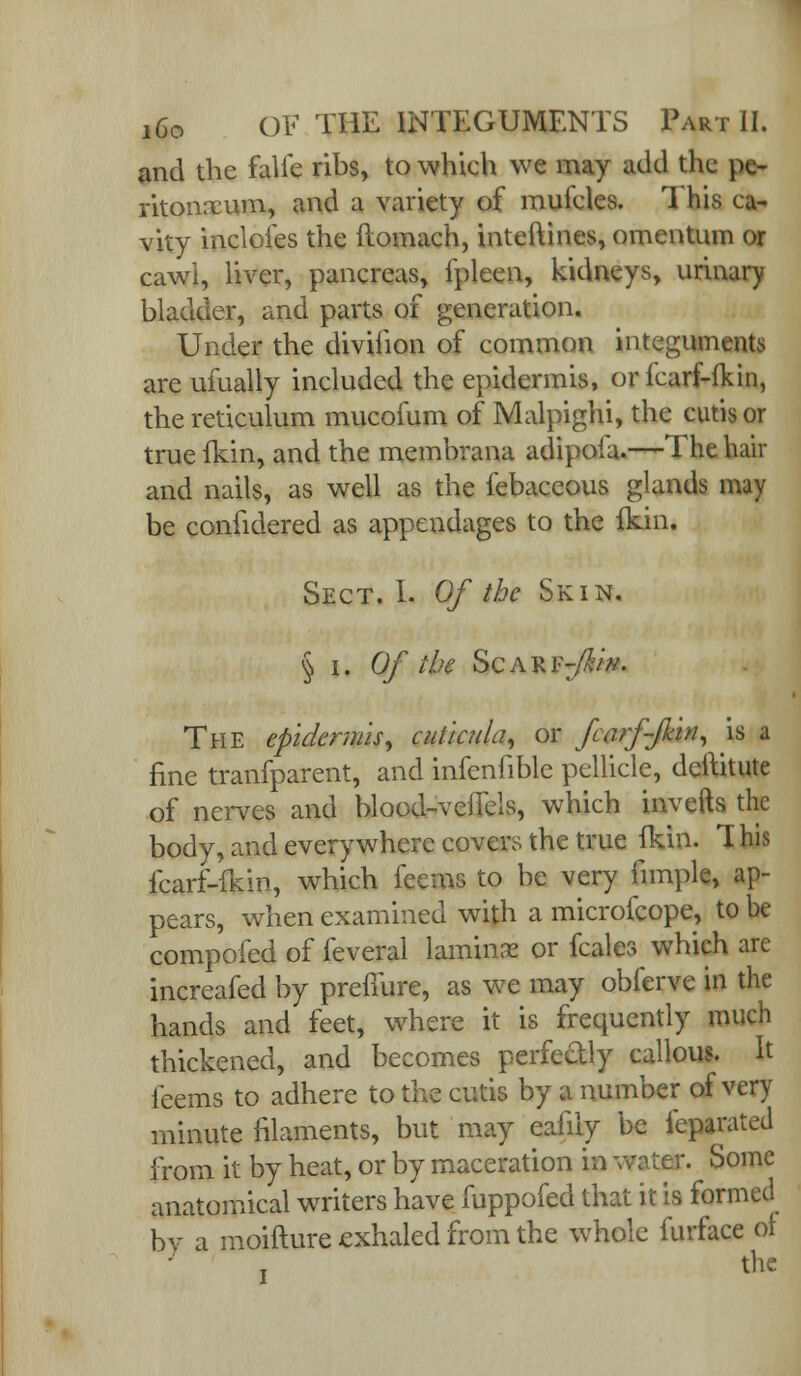 and the falie ribs, to which we may add the pe- ritonaeum, and a variety of mulcles. 1 his ca- vity indoles the ftomach, intellines, omentum or cawi, liver, pancreas, fpleen, kidneys, urinary bladder, and parts of generation. Under the diviiion of common integuments are ulually included the epidermis, oricarf-fkin, the reticulum mucofum of Malpighi, the cutis or true fkin, and the membrana adipoia.—The hair and nails, as well as the febaceous glands may be confidered as appendages to the fkin. Sect. 1. Of the Skin. § i. Of the Scarf^/*. The epidermis, cuticula, or farffkin, is a fine tranfparent, and infenfible pellicle, deftitute of nerves and blood-vefiels, which inverts the body, and everywhere covers the true Ikin. T his fcarf-fkin, which feems to be very fimple, ap- pears, when examined with a microfcope, to be compofed of feveral lamina or fcales which are increafed by preffure, as we may obferve in the hands and feet, where it is frequently much thickened, and becomes perfcdly callous. It ieems to adhere to the cutis by a number of very minute filaments, but may eafily be feparated from it by heat, or by maceration in water. Some anatomical writers have fuppofed that it is formed bv a moifture exhaled from the whole furface ol the