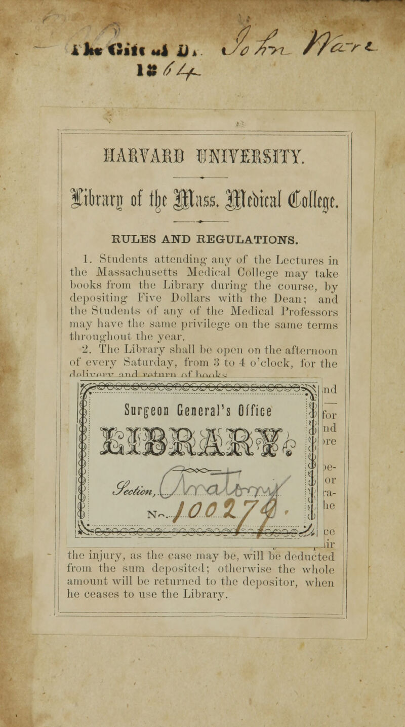 %J0 /7>7_ J9*-> rt~ IA1TAX9 ©NIfMSITY. fikarjj of % Pass, $|tebbl College. RULES AND REGULATIONS. I. Students attending any of the Lectures in the Massachusetts Medical C6llege may take books from the Library during the course, by depositing Five Dollars with the Dean; and the Students of any of the Medical Professors may have the same privilege on the same terms throughout the year. ■_'. The Library shall be open on the afternoon of cvrvy Saturday, from 3 to 4 o'clock, i'm the d/.]i\-<>r\- and 1-,'lm-ii iiflwuil.-, Ind jQpQLiQXyQrCG^OQXjQ'C Q Z) C O-CO J Ds$ft Surgeon General's Office Geared for nd >re >e- or a- ie | re . iir the injury, as the ease may be, will lie deducted from the sum deposited; otherwise the whole amount will be returned to the depositor, when he ceases to use the Library.