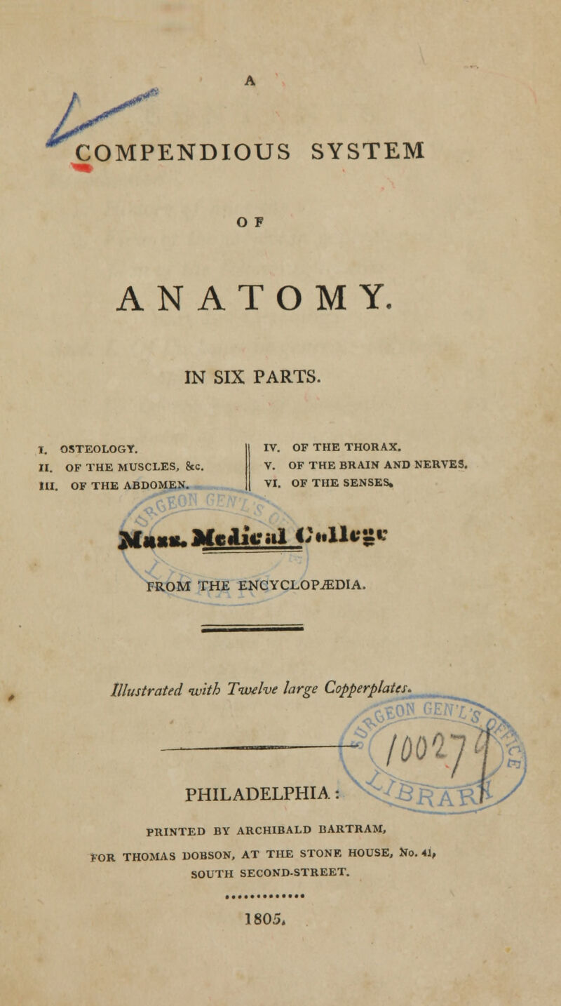 ^ COMPENDIOUS SYSTEM O F ANATOMY. IN SIX PARTS. I. OSTEOLOGY. II. OF THE MUSCLES, &C. HI. OF THE ABDOMEN. IV. OF THE THORAX. V. OF THE BRAIN AND NERVES. VI. OF THE SENSES, FROM THE ENCYCLOPEDIA. Illustrated ivith Twelve large Copperplates PHILADELPHIA: PRINTED BY ARCHIBALD BARTRAM, FOR THOMAS DOBSON, AT THE STONE HOUSE, No. 41, SOUTH SECOND-STREET. 1805.