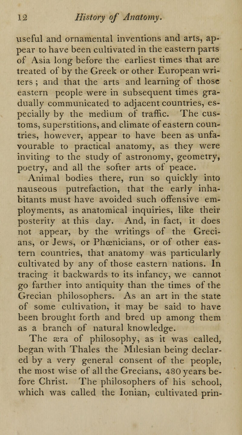 useful and ornamental inventions and arts, ap- pear to have been cultivated in the eastern parts of Asia long before the earliest times that are treated of by the Greek or other European wri- ters ; and that the arts and learning of those eastern people were in subsequent times gra- dually communicated to adjacent countries, es- pecially by the medium of traffic. The cus- toms, superstitions, and climate of eastern coun- tries, however, appear to have been as unfa- vourable to practical anatomy, as they were inviting to the study of astronomy, geometry, poetry, and all the softer arts of peace. Animal bodies there, run so quickly into nauseous putrefaction, that the early inha- bitants must have avoided such offensive em- ployments, as anatomical inquiries, like their posterity at this day. And, in fact, it does not appear, by the writings of the Greci- ans, or Jews, or Phoenicians, or of other eas- tern countries, that anatomy was particularly cultivated by any of those eastern nations. In tracing it backwards to its infancy, we cannot go farther into antiquity than the times of the Grecian philosophers. As an art in the state of some cultivation, it may be said to have been brought forth and bred up among them as a branch of natural knowledge. The asra of philosophy, as it was called, began with Thales the Milesian being declar- ed by a very general consent of the people, the most wise of all the Grecians, 480 years be- fore Christ. The philosophers of his school, which was called the Ionian, cultivated prin-