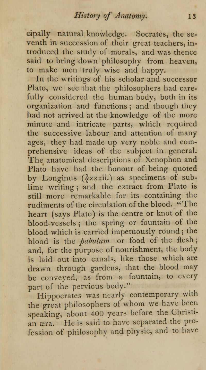 oipally natural knowledge. Socrates, the se- venth in succession of their great teachers, in- troduced the study of morals, and was thence said to bring down philosophy from heaven, to make men truly wise and happy. In the writings of his scholar and successor Plato, we see that the philosophers had care- fully considered the human body, both in its organization and functions ; and though they had not arrived at the knowledge of the more minute and intricate parts, which required the successive labour and attention of many ages, they had made up very noble and com- prehensive ideas of the subject in general. The anatomical descriptions of Xenophon and Plato have had the honour of being quoted by Longinus ($xxxii.) as specimens of sub- lime writing; and the extract from Plato is still more remarkable for its containing the rudiments of the circulation of the blood. The heart (says Plato) is the centre or knot of the blood-vessels ; the spring or fountain of the blood which is carried impetuously round; the blood is the pabulum or food of the flesh; and, for the purpose of nourishment, the body is laid out into canals, like those which are drawn through gardens, that the blood may be conveyed, as from a fountain, to every part of the pervious body. Hippocrates was nearly contemporary with the great philosophers of whom we have been speaking, about 400 years before the Christi- an ajra. He is said to have separated the pro- fession of philosophy and physic, and to have