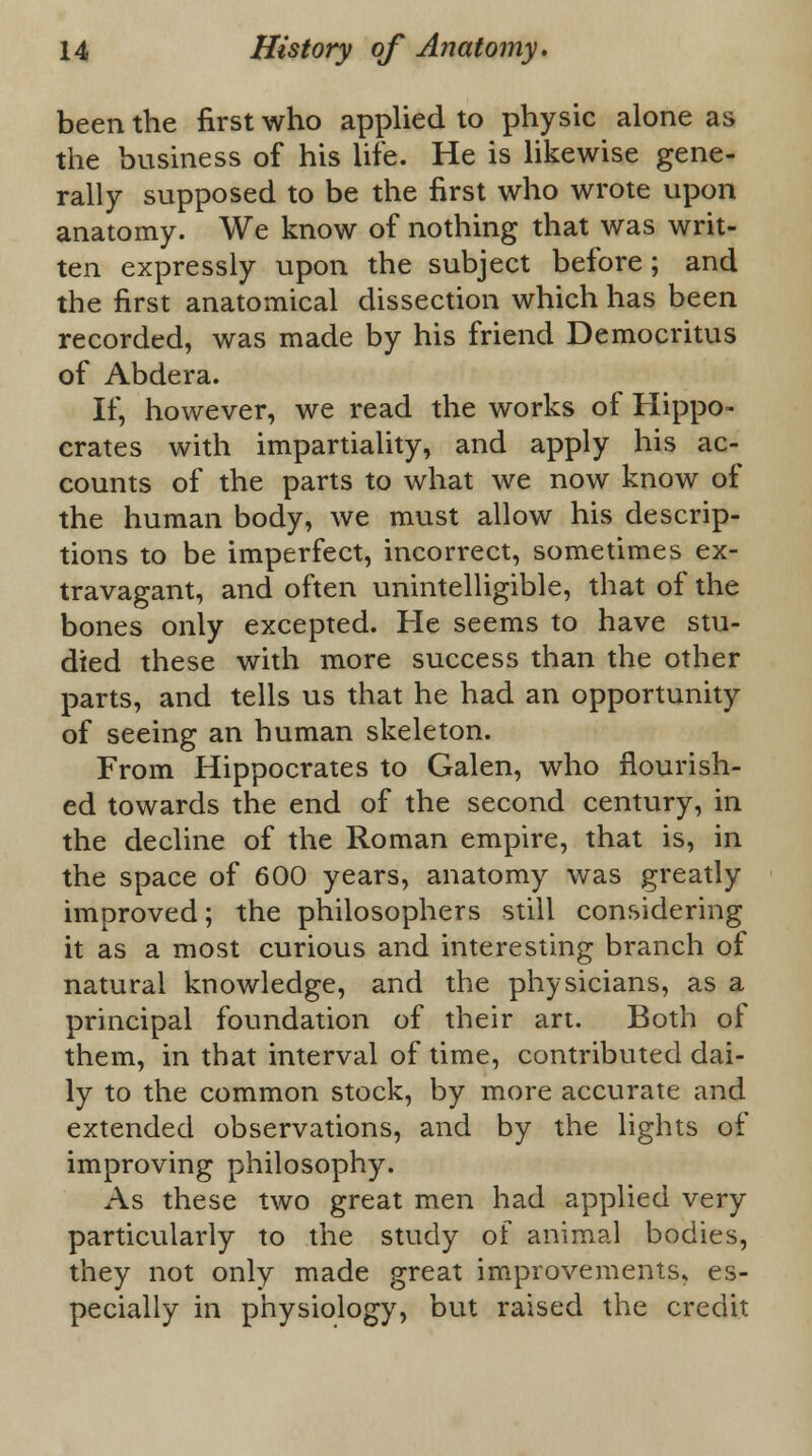 been the first who applied to physic alone as the business of his life. He is likewise gene- rally supposed to be the first who wrote upon anatomy. We know of nothing that was writ- ten expressly upon the subject before; and the first anatomical dissection which has been recorded, was made by his friend Democritus of Abdera. If, however, we read the works of Hippo- crates with impartiality, and apply his ac- counts of the parts to what we now know of the human body, we must allow his descrip- tions to be imperfect, incorrect, sometimes ex- travagant, and often unintelligible, that of the bones only excepted. He seems to have stu- died these with more success than the other parts, and tells us that he had an opportunity of seeing an human skeleton. From Hippocrates to Galen, who flourish- ed towards the end of the second century, in the decline of the Roman empire, that is, in the space of 600 years, anatomy was greatly improved; the philosophers still considering it as a most curious and interesting branch of natural knowledge, and the physicians, as a principal foundation of their art. Both of them, in that interval of time, contributed dai- ly to the common stock, by more accurate and extended observations, and by the lights of improving philosophy. As these two great men had applied very particularly to the study of animal bodies, they not only made great improvements* es- pecially in physiology, but raised the credit