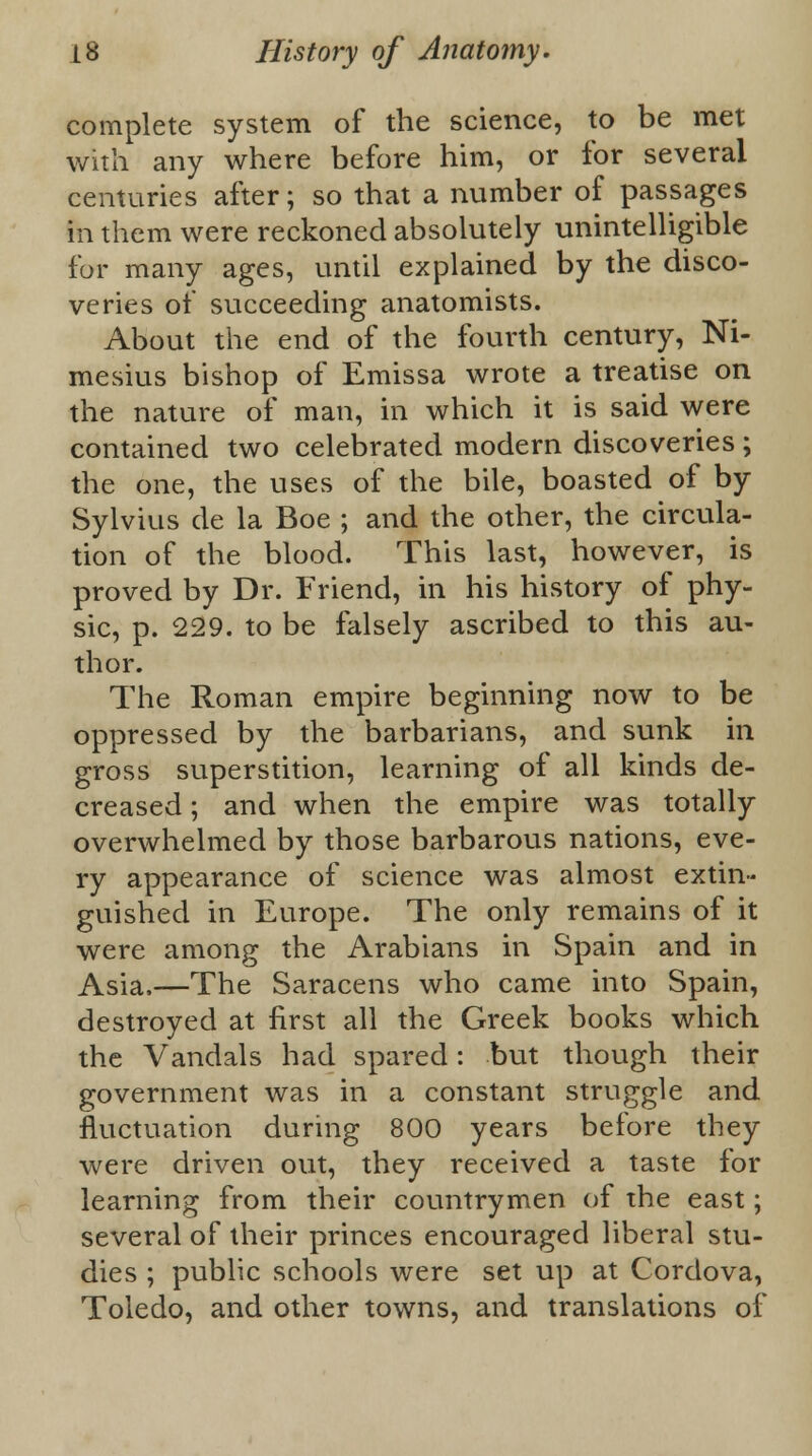 complete system of the science, to be met with any where before him, or for several centuries after; so that a number of passages in them were reckoned absolutely unintelligible for many ages, until explained by the disco- veries of succeeding anatomists. About the end of the fourth century, Ni- mesius bishop of Emissa wrote a treatise on the nature of man, in which it is said were contained two celebrated modern discoveries; the one, the uses of the bile, boasted of by Sylvius de la Boe ; and the other, the circula- tion of the blood. This last, however, is proved by Dr. Friend, in his history of phy- sic, p. 229. to be falsely ascribed to this au- thor. The Roman empire beginning now to be oppressed by the barbarians, and sunk in gross superstition, learning of all kinds de- creased ; and when the empire was totally overwhelmed by those barbarous nations, eve- ry appearance of science was almost extin- guished in Europe. The only remains of it were among the Arabians in Spain and in Asia.—The Saracens who came into Spain, destroyed at first all the Greek books which the Vandals had spared: but though their government was in a constant struggle and fluctuation during 800 years before they were driven out, they received a taste for learning from their countrymen of the east; several of their princes encouraged liberal stu- dies ; public schools were set up at Cordova, Toledo, and other towns, and translations of