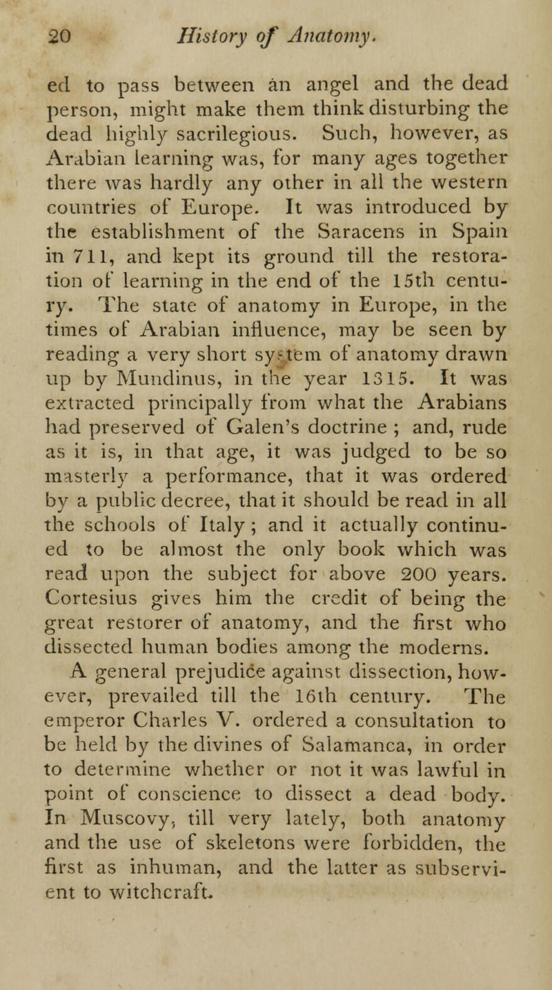 eel to pass between an angel and the dead person, might make them think disturbing the dead highly sacrilegious. Such, however, as Arabian learning was, for many ages together there was hardly any other in all the western countries of Europe. It was introduced by the establishment of the Saracens in Spain in 711, and kept its ground till the restora- tion of learning in the end of the 15th centu- ry. The state of anatomy in Europe, in the times of Arabian influence, may be seen by reading a very short system of anatomy drawn up by Mundinus, in the year 1315. It was extracted principally from what the Arabians had preserved of Galen's doctrine ; and, rude as it is, in that age, it was judged to be so masterly a performance, that it was ordered by a public decree, that it should be read in all the schools of Italy ; and it actually continu- ed to be almost the only book which was read upon the subject for above 200 years. Cortesius gives him the credit of being the great restorer of anatomy, and the first who dissected human bodies among the moderns. A general prejudice against dissection, how- ever, prevailed till the 16th century. The emperor Charles V. ordered a consultation to be held by the divines of Salamanca, in order to determine whether or not it was lawful in point of conscience to dissect a dead body. In Muscovy, till very lately, both anatomy and the use of skeletons were forbidden, the first as inhuman, and the latter as subservi- ent to witchcraft.