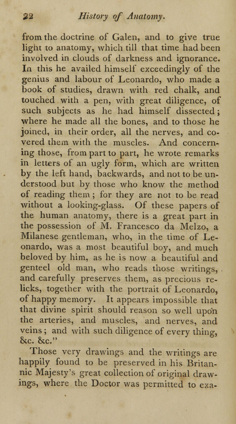 from the doctrine of Galen, and to give true light to anatomy, which till that time had been involved in clouds of darkness and ignorance. In this he availed himself exceedingly of the genius and labour of Leonardo, who made a book of studies, drawn with red chalk, and touched with a pen, with great diligence, of such subjects as he had himself dissected; where he made all the bones, and to those he joined, in their order, all the nerves, and co- vered them with the muscles. And concern- ing those, from part to part, he wrote remarks in letters of an ugly form, which are written by the left hand, backwards, and not to be un- derstood but by those who know the method of reading them ; for they are not to be read without a looking-glass. Of these papers of the human anatomy, there is a great part in the possession of M. Francesco da Melzo, a Milanese gentleman, who, in the time of Le- onardo, was a most beautiful boy, and much beloved by him, as he is now a beautiful and genteel old man, who reads those writings, and carefully preserves them, as precious re- licks, together with the portrait of Leonardo, of happy memory. It appears impossible that that divine spirit should reason so well upon the arteries, and muscles, and nerves, and veins ; and with such diligence of every thing, &c. &c. Those very drawings and the writings are happily found to be preserved in his Britan- nic Majesty's great collection of original draw- ings, where the Doctor was permitted to exa-