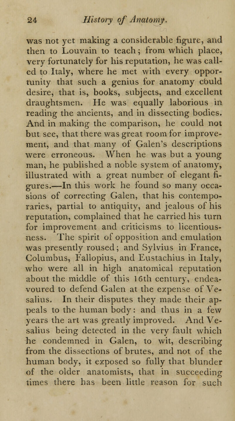 was not yet making a considerable figure, and then to Louvain to teach; from which place, very fortunately for his reputation, he was call- ed to Italy, where he met with every oppor- tunity that such a genius for anatomy cbuld desire, that is, books, subjects, and excellent draughtsmen. He was equally laborious in reading the ancients, and in dissecting bodies. And in making the comparison, he could not but see, that there was great room for improve- ment, and that many of Galen's descriptions were erroneous. When he was but a young man, he published a noble system of anatomy, illustrated with a great number of elegant fi- gures.—In this work he found so many occa- sions of correcting Galen, that his contempo- raries, partial to antiquity, and jealous of his reputation, complained that he carried his turn for improvement and criticisms to licentious- ness. The spirit of opposition and emulation was presently roused; and Sylvius in France, Columbus, Fallopius, and Eustachius in Italy, who were all in high anatomical reputation about the middle of this 16th century, endea- voured to defend Galen at the expense of Ve- salius. In their disputes they made their ap- peals to the human body: and thus in a few years the art was greatly improved. And Ve- salius being detected in the very fault which he condemned in Galen, to wit, describing from the dissections of brutes, and not of the human body, it exposed so fully that blunder of the older anatomists, that in succeeding times there has been little reason for such