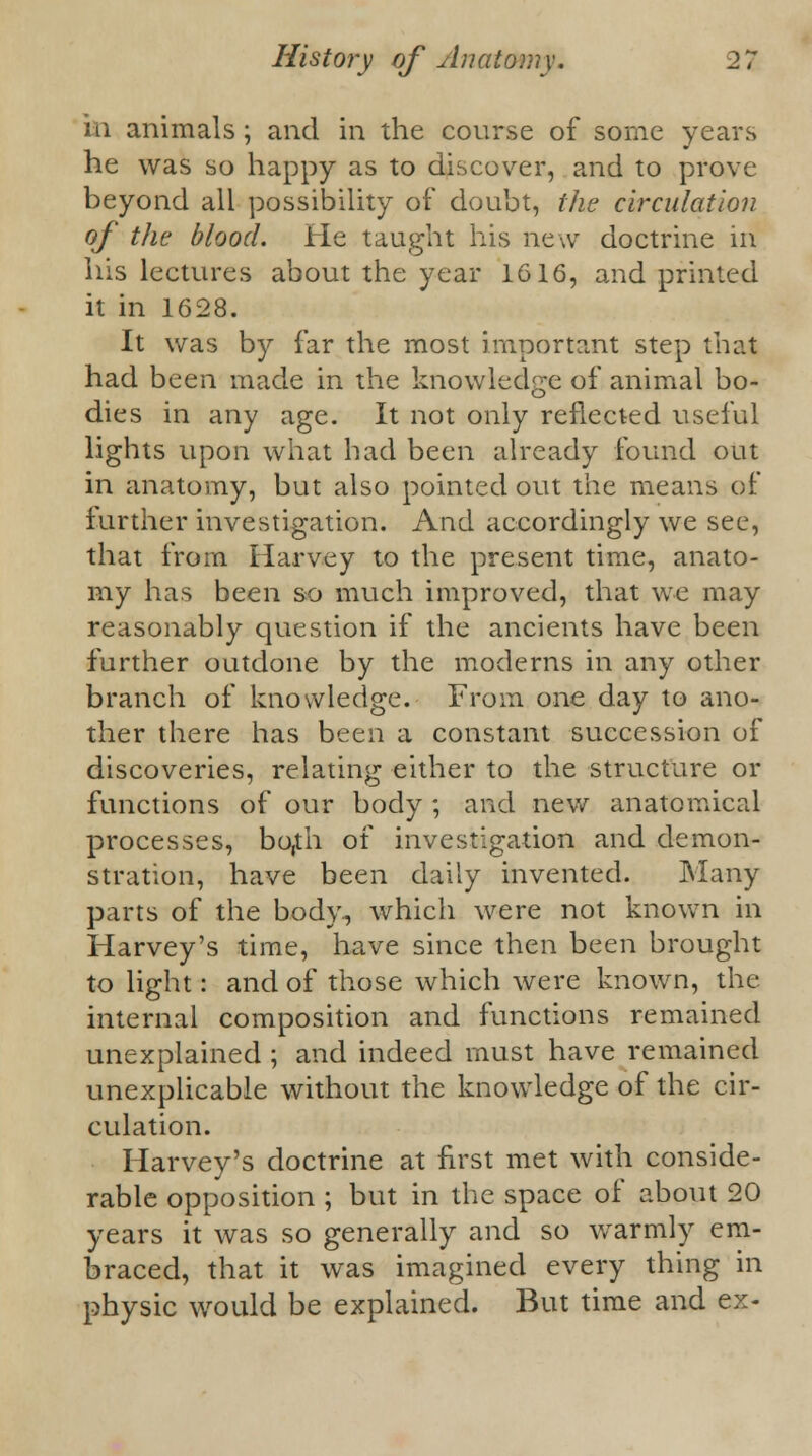 iii animals ; and in the course of some years he was so happy as to discover, and to prove beyond all possibility of doubt, the circulation of the blood. He taught his new doctrine in his lectures about the year 1616, and printed it in 1628. It was by far the most important step thai had been made in the knowledge of animal bo- dies in any age. It not only reflected useful lights upon what had been already found out in anatomy, but also pointed out the means of further investigation. And accordingly we see, that from Harvey to the present time, anato- my has been so much improved, that we may reasonably question if the ancients have been further outdone by the moderns in any other branch of knowledge. From one day to ano- ther there has been a constant succession of discoveries, relating either to the structure or functions of our body ; and new anatomical processes, bo,th of investigation and demon- stration, have been daily invented. Many parts of the body, which were not known in Harvey's time, have since then been brought to light: and of those which were known, the internal composition and functions remained unexplained ; and indeed must have remained unexplicable without the knowledge of the cir- culation. Harvey's doctrine at first met with conside- rable opposition ; but in the space of about 20 years it was so generally and so warmly em- braced, that it was imagined every thing in physic would be explained. But time and ex-