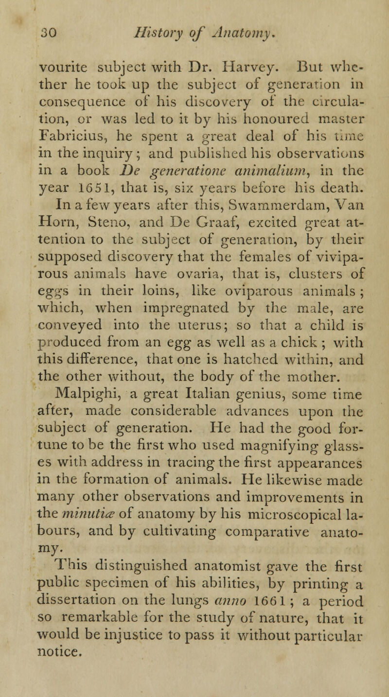 vourite subject with Dr. Harvey. But whe- ther he took up the subject of generation in consequence of his discovery of the circula- tion, or was led to it by his honoured master Fabricius, he spent a great deal of his time in the inquiry ; and published his observations in a book De generatione animalium, in the year 1651, that is, six years before his death. In a few years after this, Swammerdam, Van Horn, Steno, and De Graaf, excited great at- tention to the subject of generation, by their supposed discovery that the females of vivipa- rous animals have ovaria, that is, clusters of eg^s in their loins, like oviparous animals ; which, when impregnated by the male, are conveyed into the uterus; so that a child is produced from an egg as well as a chick ; with this difference, that one is hatched within, and the other without, the body of the mother. Malpighi, a great Italian genius, some time after, made considerable advances upon the subject of generation. He had the good for- tune to be the first who used magnifying glass- es with address in tracing the first appearances in the formation of animals. He likewise made many other observations and improvements in the minutia of anatomy by his microscopical la- bours, and by cultivating comparative anato- my. This distinguished anatomist gave the first public specimen of his abilities, by printing a dissertation on the lungs anno 1661; a period so remarkable for the study of nature, that it would be injustice to pass it without particular notice.