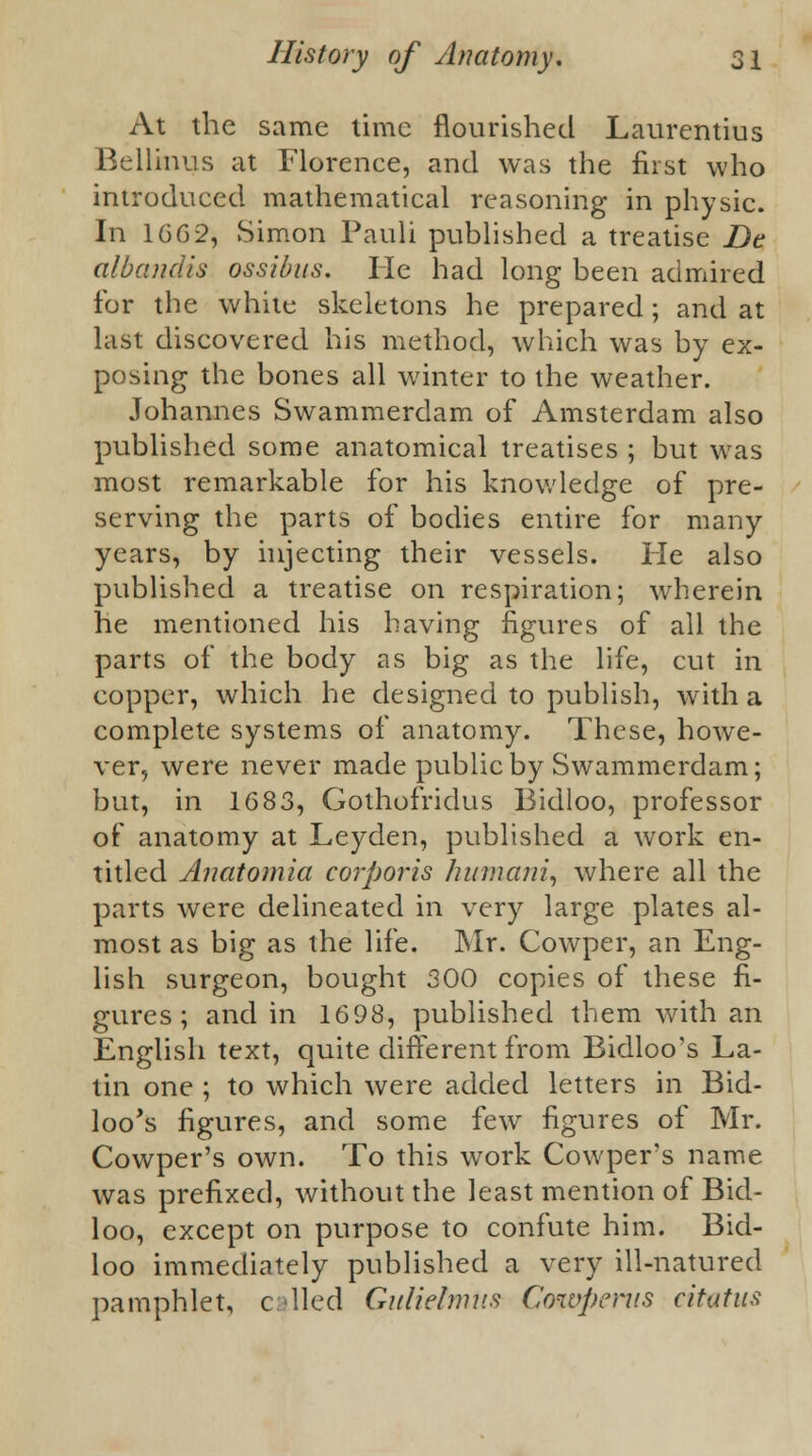 At the same time flourished Laurentius Bellinus at Florence, and was the first who introduced mathematical reasoning in physic. In 1662, Simon Pauli published a treatise De albandis ossibus. He had long been admired for the white skeletons he prepared; and at last discovered his method, which was by ex- posing the bones all winter to the weather. Johannes Swammerdam of Amsterdam also published some anatomical treatises ; but was most remarkable for his knowledge of pre- serving the parts of bodies entire for many years, by injecting their vessels. He also published a treatise on respiration; wherein he mentioned his having figures of all the parts of the body as big as the life, cut in copper, which he designed to publish, with a complete systems of anatomy. These, howe- ver, were never made public by Swammerdam; but, in 1683, Gothofridus Bidloo, professor of anatomy at Leyden, published a work en- titled Anatomia corporis humani, where all the parts were delineated in very large plates al- most as big as the life. Mr. Cowper, an Eng- lish surgeon, bought 300 copies of these fi- gures; and in 1698, published them with an English text, quite different from Bidloo's La- tin one ; to which were added letters in Bid- loo's figures, and some few figures of Mr. Cowper's own. To this work Cowper's name was prefixed, without the least mention of Bid- loo, except on purpose to confute him. Bid- loo immediately published a very ill-natured pamphlet, c lied Gitlielmtis Cowpcrus citatus