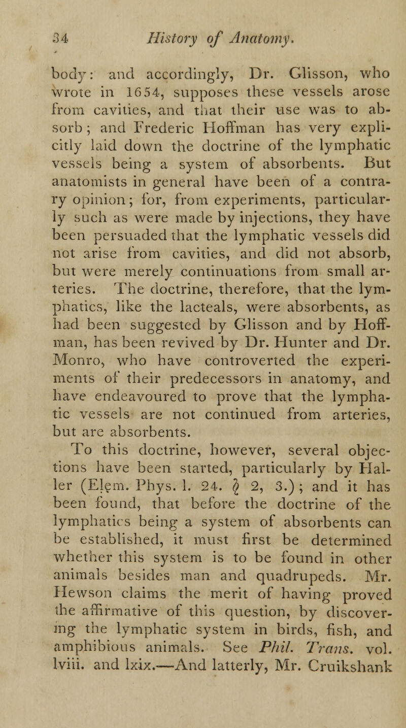 bod)T: and accordingly, Dr. Glisson, who wrote in 16 54, supposes these vessels arose from cavities, and that their use was to ab- sorb ; and Frederic Hoffman has very expli- citly laid down the doctrine of the lymphatic vessels being a system of absorbents. But anatomists in general have been of a contra- ry opinion; for, from experiments, particular- ly such as were made by injections, they have been persuaded that the lymphatic vessels did not arise from cavities, and did not absorb, but were merely continuations from small ar- teries. The doctrine, therefore, that the lym- phatics, like the lacteals, were absorbents, as had been suggested by Glisson and by Hoff- man, has been revived by Dr. Hunter and Dr. Monro, who have controverted the experi- ments of their predecessors in anatomy, and have endeavoured to prove that the lympha- tic vessels are not continued from arteries, but are absorbents. To this doctrine, however, several objec- tions have been started, particularly by Hal- ler (Elem. Phys. 1. 24. $ 2, 3.) ; and it has been found, that before the doctrine of the lymphatics being a system of absorbents can be established, it must first be determined whether this system is to be found in other animals besides man and quadrupeds. Mr. Hewson claims the merit of having proved the affirmative of this question, by discover- ing the lymphatic system in birds, fish, and amphibious animals. See Phil. Trans, vol. lviii. and lxix.—And latterly, Mr. Cruikshank