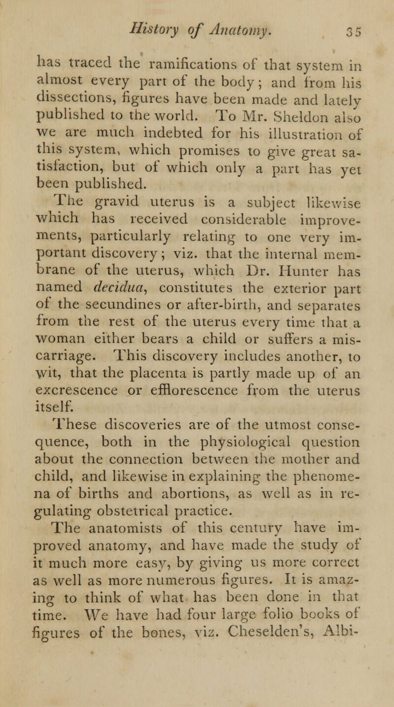 has traced the ramifications of that system in almost every part of the body; and from his dissections, figures have been made and lately published to the world. To Mr. Sheldon also we are much indebted for his illustration of this system, which promises to give great sa- tisfaction, but of which only a part has yet been published. The gravid uterus is a subject likewise which has received considerable improve- ments, particularly relating to one very im- portant discovery; viz. that the internal mem- brane of the uterus, which Dr. Hunter has named decidua, constitutes the exterior part of the secundines or after-birth, and separates from the rest of the uterus every time that a woman either bears a child or suffers a mis- carriage. This discovery includes another, to wit, that the placenta is partly made up of an excrescence or efflorescence from the uterus itself. These discoveries are of the utmost conse- quence, both in the physiological question about the connection between the mother and child, and likewise in explaining the phenome- na of births and abortions, as well as in re- gulating obstetrical practice. The anatomists of this century have im- proved anatomy, and have made the study of it much more easy, by giving us more correct as well as more numerous figures. It is amaz- ing to think of what has been done in that time. We have had four large folio books of figures of the bones, viz. Cheselden's, Albi-