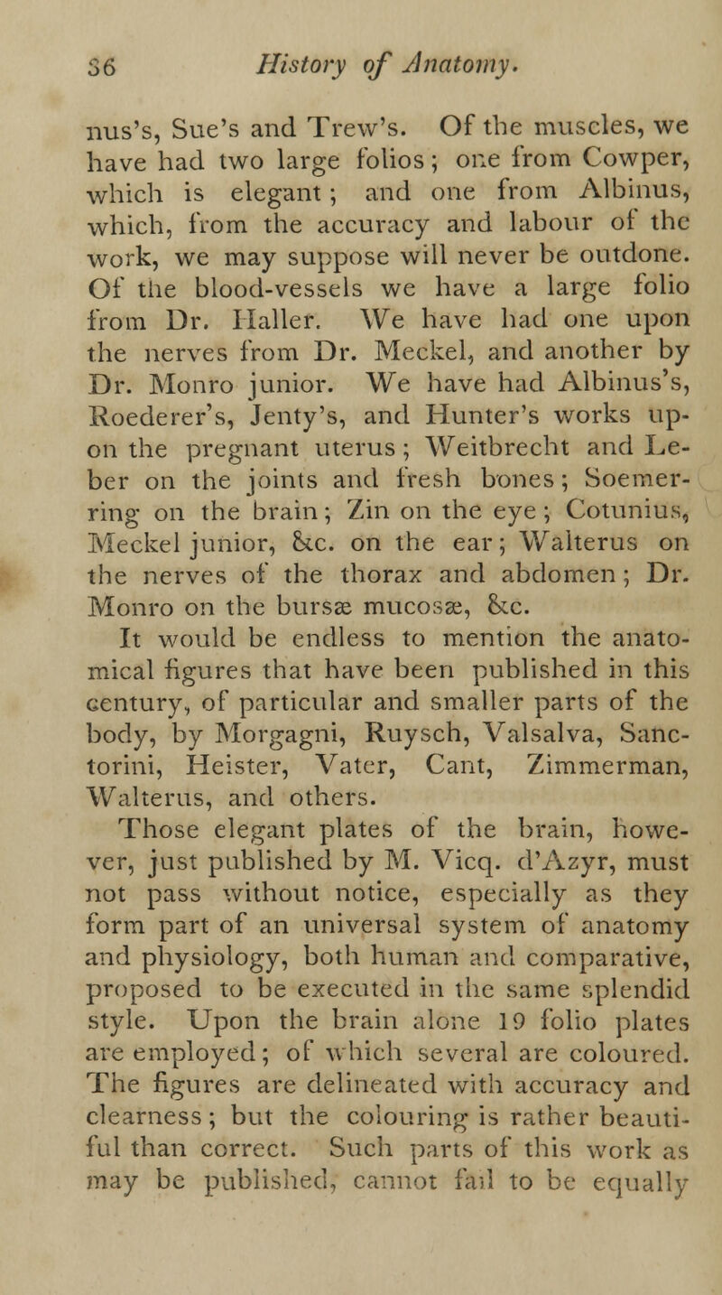 nus's, Sue's and Trew's. Of the muscles, we have had two large folios; one from Cowper, which is elegant; and one from Albinus, which, from the accuracy and labour of the work, we may suppose will never be outdone. Of the blood-vessels we have a large folio from Dr. Haller. We have had one upon the nerves from Dr. Meckel, and another by Dr. Monro junior. We have had Albinus's, Roederer's, Jenty's, and Hunter's works up- on the pregnant uterus; Weitbrecht and Le- ber on the joints and fresh bones; Soemer- ring on the brain; Zin on the eye; Cotunius, Meckel junior, he. on the ear; Walterus on the nerves of the thorax and abdomen; Dr. Monro on the bursas mucosae, he. It would be endless to mention the anato- mical figures that have been published in this century, of particular and smaller parts of the body, by Morgagni, Ruysch, Valsalva, Sanc- torini, Heister, Vater, Cant, Zimmerman, Walterus, and others. Those elegant plates of the brain, howe- ver, just published by M. Vicq. d'Azyr, must not pass without notice, especially as they form part of an universal system of anatomy and physiology, both human and comparative, proposed to be executed in the same splendid style. Upon the brain alone 19 folio plates are employed; of which several are coloured. The figures are delineated with accuracy and clearness; but the colouring is rather beauti- ful than correct. Such parts of this work as may be published; cannot fail to be equally