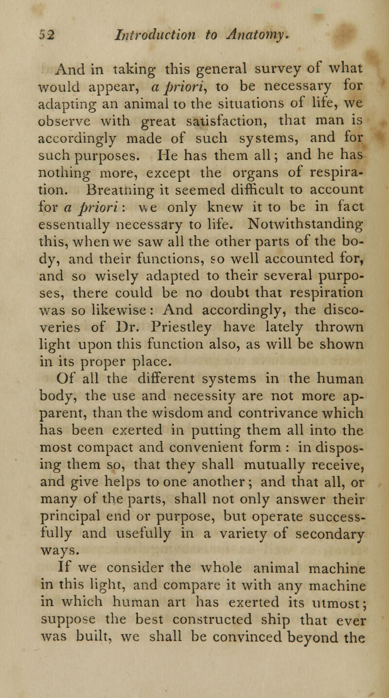 And in taking this general survey of what would appear, a priori, to be necessary for adapting an animal to the situations of life, we observe with great satisfaction, that man is accordingly made of such systems, and for such purposes. He has them all; and he has nothing more, except the organs of respira- tion. Breatning it seemed difficult to account for a priori: we only knew it to be in fact essentially necessary to life. Notwithstanding this, when we saw all the other parts of the bo- dy, and their functions, so well accounted for, and so wisely adapted to their several purpo- ses, there could be no doubt that respiration was so likewise: And accordingly, the disco- veries of Dr. Priestley have lately thrown light upon this function also, as will be shown in its proper place. Of all the different systems in the human body, the use and necessity are not more ap- parent, than the wisdom and contrivance which has been exerted in putting them all into the most compact and convenient form : in dispos- ing them so, that they shall mutually receive, and give helps to one another; and that all, or many of the parts, shall not only answer their principal end or purpose, but operate success- fully and usefully in a variety of secondary ways. If we consider the whole animal machine in this light, and compare it with any machine in which human art has exerted its utmost; suppose the best constructed ship that ever was built, we shall be convinced beyond the