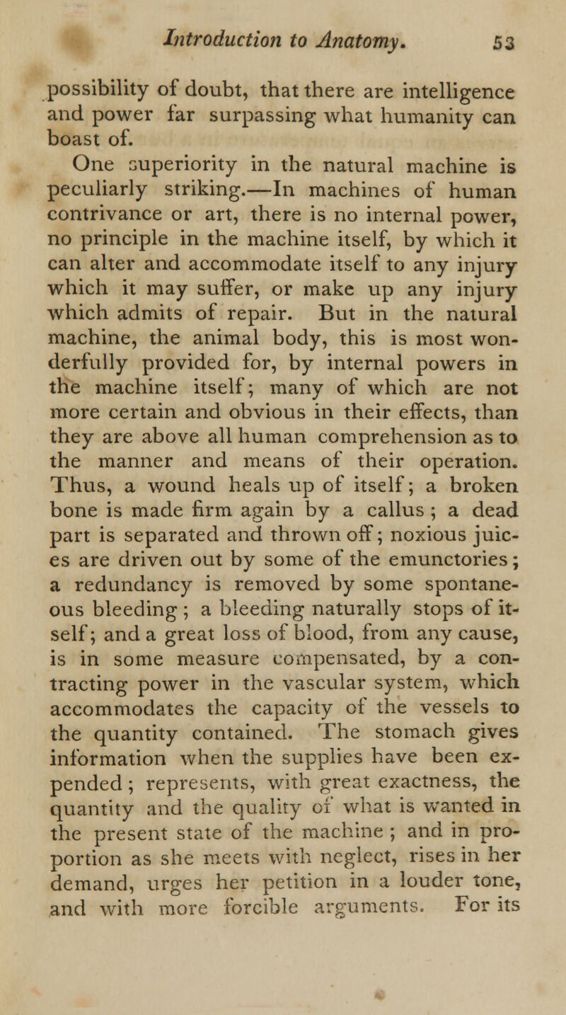 possibility of doubt, that there are intelligence and power far surpassing what humanity can boast of. One superiority in the natural machine is peculiarly striking.—In machines of human contrivance or art, there is no internal power, no principle in the machine itself, by which it can alter and accommodate itself to any injury which it may suffer, or make up any injury which admits of repair. But in the natural machine, the animal body, this is most won- derfully provided for, by internal powers in the machine itself; many of which are not more certain and obvious in their effects, than they are above all human comprehension as to the manner and means of their operation. Thus, a wound heals up of itself; a broken bone is made firm again by a callus ; a dead part is separated and thrown off; noxious juic- es are driven out by some of the emunctories; a redundancy is removed by some spontane- ous bleeding ; a bleeding naturally stops of it- self; and a great loss of blood, from any cause, is in some measure compensated, by a con- tracting power in the vascular system, which accommodates the capacity of the vessels to the quantity contained. The stomach gives information when the supplies have been ex- pended ; represents, with great exactness, the quantity and the quality of what is wanted in the present state of the machine ; and in pro- portion as she meets with neglect, rises in her demand, urges her petition in a louder tone, and with more forcible arguments. For its