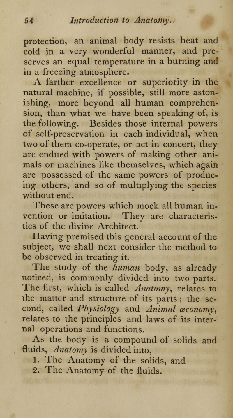 protection, an animal body resists heat and cold in a very wonderful manner, and pre- serves an equal temperature in a burning and in a freezing atmosphere. A farther excellence or superiority in the natural machine, if possible, still more aston- ishing, more beyond all human comprehen- sion, than what we have been speaking of, is the following. Besides those internal powers of self-preservation in each individual, when two of them co-operate, or act in concert, they are endued with powers of making other ani- mals or machines like themselves, which again are possessed of the same powers of produc- ing others, and so of multiplying the species without end. These are powers which mock all human in- vention or imitation. They are characteris- tics of the divine Architect. Having premised this general account of the subject, we shall next consider the method to be observed in treating it. The study of the human body, as already noticed, is commonly divided into two parts. The first, which is called Anatomy, relates to the matter and structure of its parts; the se- cond, called Physiology and Animal (economy, relates to the principles and laws of its inter- nal operations and functions. As the body is a compound of solids and fluids, Anatomy is divided into, 1. The Anatomy of the solids, and 2. The Anatomy of the fluids.