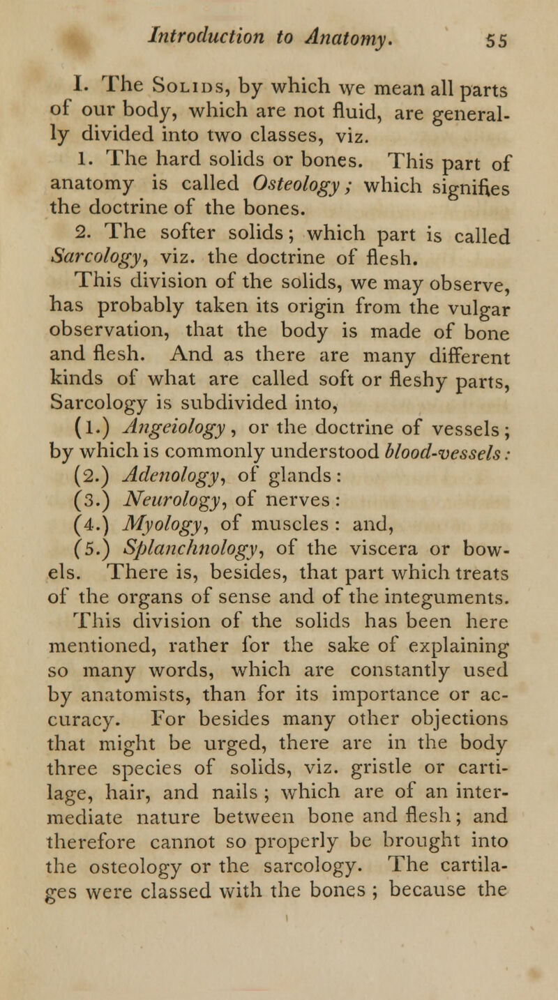 I. The Solids, by which we mean all parts of our body, which are not fluid, are general- ly divided into two classes, viz. 1. The hard solids or bones. This part of anatomy is called Osteology; which signifies the doctrine of the bones. 2. The softer solids; which part is called Sarcology, viz. the doctrine of flesh. This division of the solids, we may observe, has probably taken its origin from the vulgar observation, that the body is made of bone and flesh. And as there are many different kinds of what are called soft or fleshy parts, Sarcology is subdivided into, (l.) Angeiology, or the doctrine of vessels; by which is commonly understood blood-vessels : (2.) Adenology, of glands: (3.) Neurology, of nerves : (4.) Myology, of muscles : and, (5.) Splanchnology, of the viscera or bow- els. There is, besides, that part which treats of the organs of sense and of the integuments. This division of the solids has been here mentioned, rather for the sake of explaining so many words, which are constantly used by anatomists, than for its importance or ac- curacy. For besides many other objections that might be urged, there are in the body three species of solids, viz. gristle or carti- lage, hair, and nails ; which are of an inter- mediate nature between bone and flesh; and therefore cannot so properly be brought into the osteology or the sarcology. The cartila- ges were classed with the bones ; because the