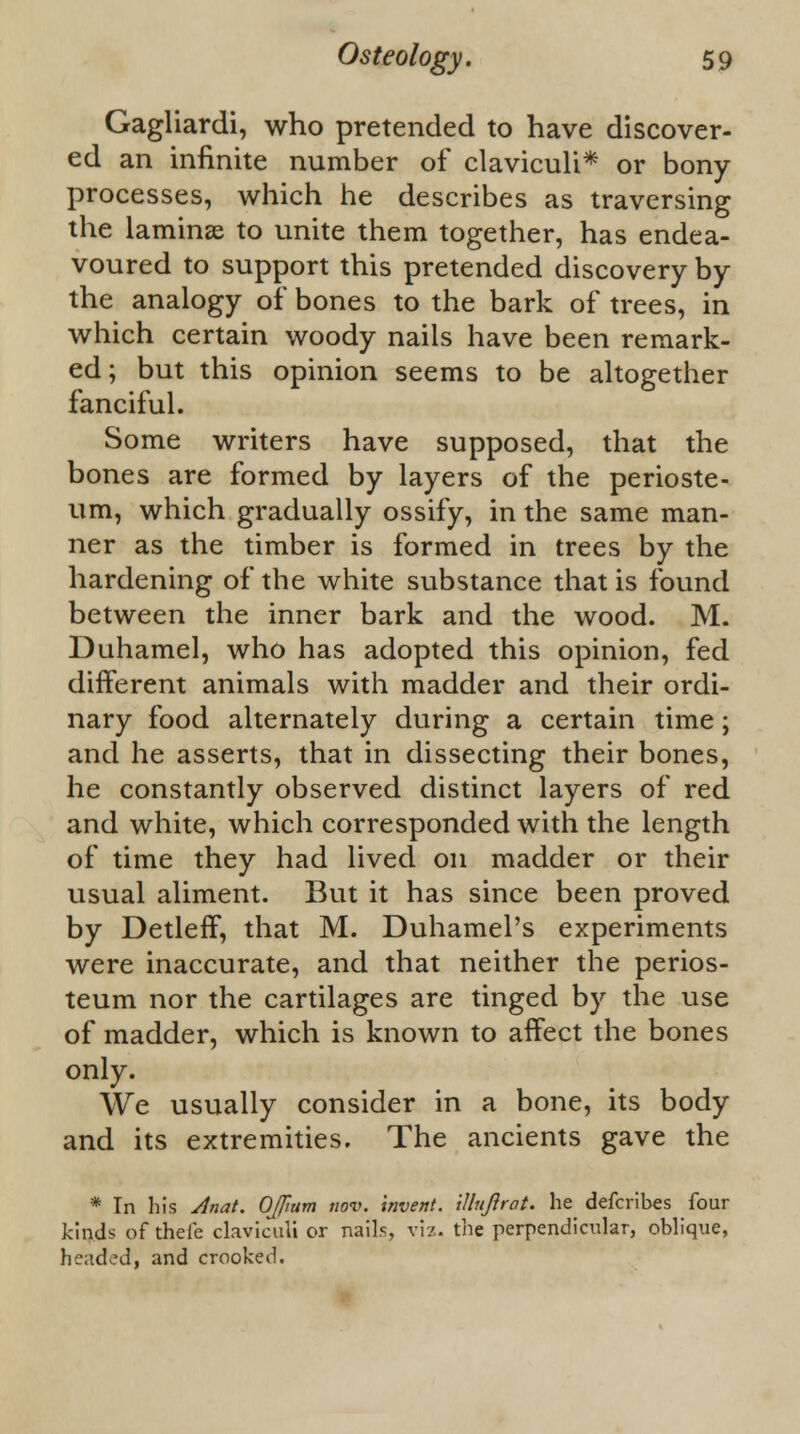 Gagliardi, who pretended to have discover- ed an infinite number of claviculi* or bony processes, which he describes as traversing the laminae to unite them together, has endea- voured to support this pretended discovery by the analogy of bones to the bark of trees, in which certain woody nails have been remark- ed ; but this opinion seems to be altogether fanciful. Some writers have supposed, that the bones are formed by layers of the perioste- um, which gradually ossify, in the same man- ner as the timber is formed in trees by the hardening of the white substance that is found between the inner bark and the wood. M. Duhamel, who has adopted this opinion, fed different animals with madder and their ordi- nary food alternately during a certain time; and he asserts, that in dissecting their bones, he constantly observed distinct layers of red and white, which corresponded with the length of time they had lived on madder or their usual aliment. But it has since been proved by Detleff, that M. Duhamel's experiments were inaccurate, and that neither the perios- teum nor the cartilages are tinged by the use of madder, which is known to affect the bones only. We usually consider in a bone, its body and its extremities. The ancients gave the * Tn his Anat. Oflium nov. invent, illuftrat. he defcribes four kinds of theic claviculi or nails, viz. the perpendicular, oblique, headed, and crooked.